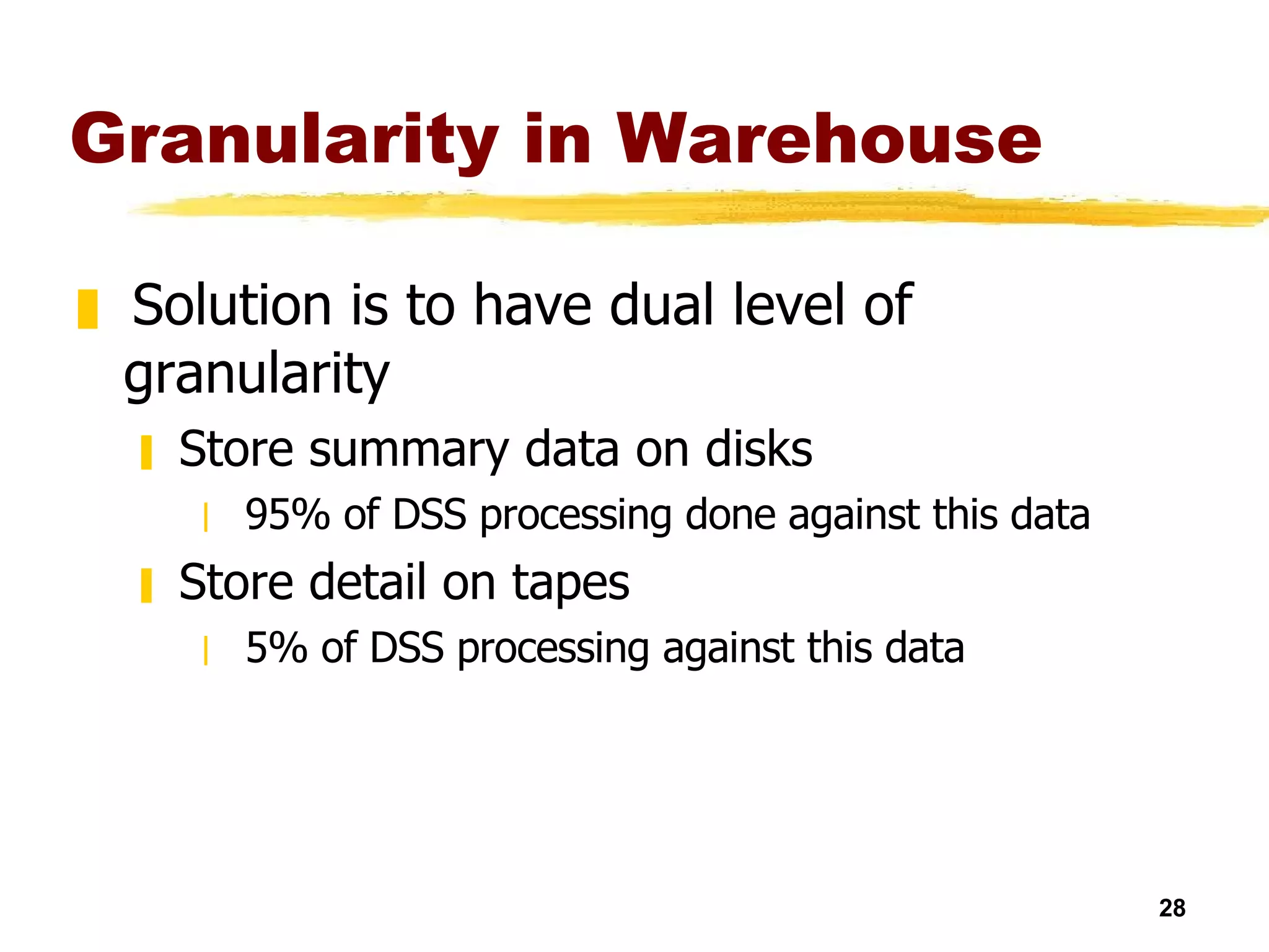 Granularity in Warehouse Solution is to have dual level of granularity Store summary data on disks 95% of DSS processing done against this data Store detail on tapes 5% of DSS processing against this data 