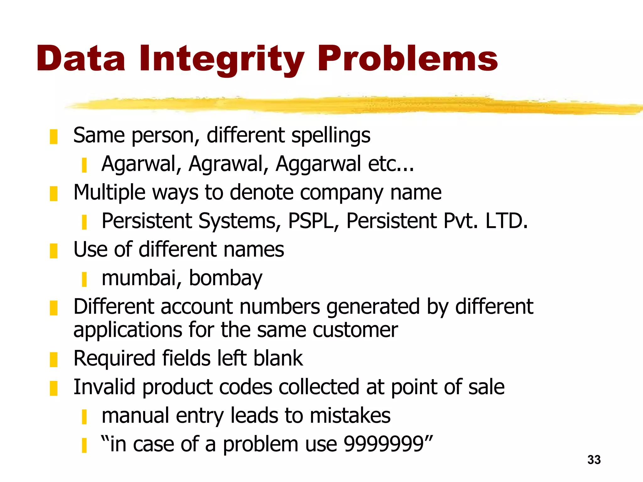Data Integrity Problems Same person, different spellings Agarwal, Agrawal, Aggarwal etc... Multiple ways to denote company name Persistent Systems, PSPL, Persistent Pvt. LTD. Use of different names mumbai, bombay Different account numbers generated by different applications for the same customer Required fields left blank Invalid product codes collected at point of sale manual entry leads to mistakes “ in case of a problem use 9999999” 
