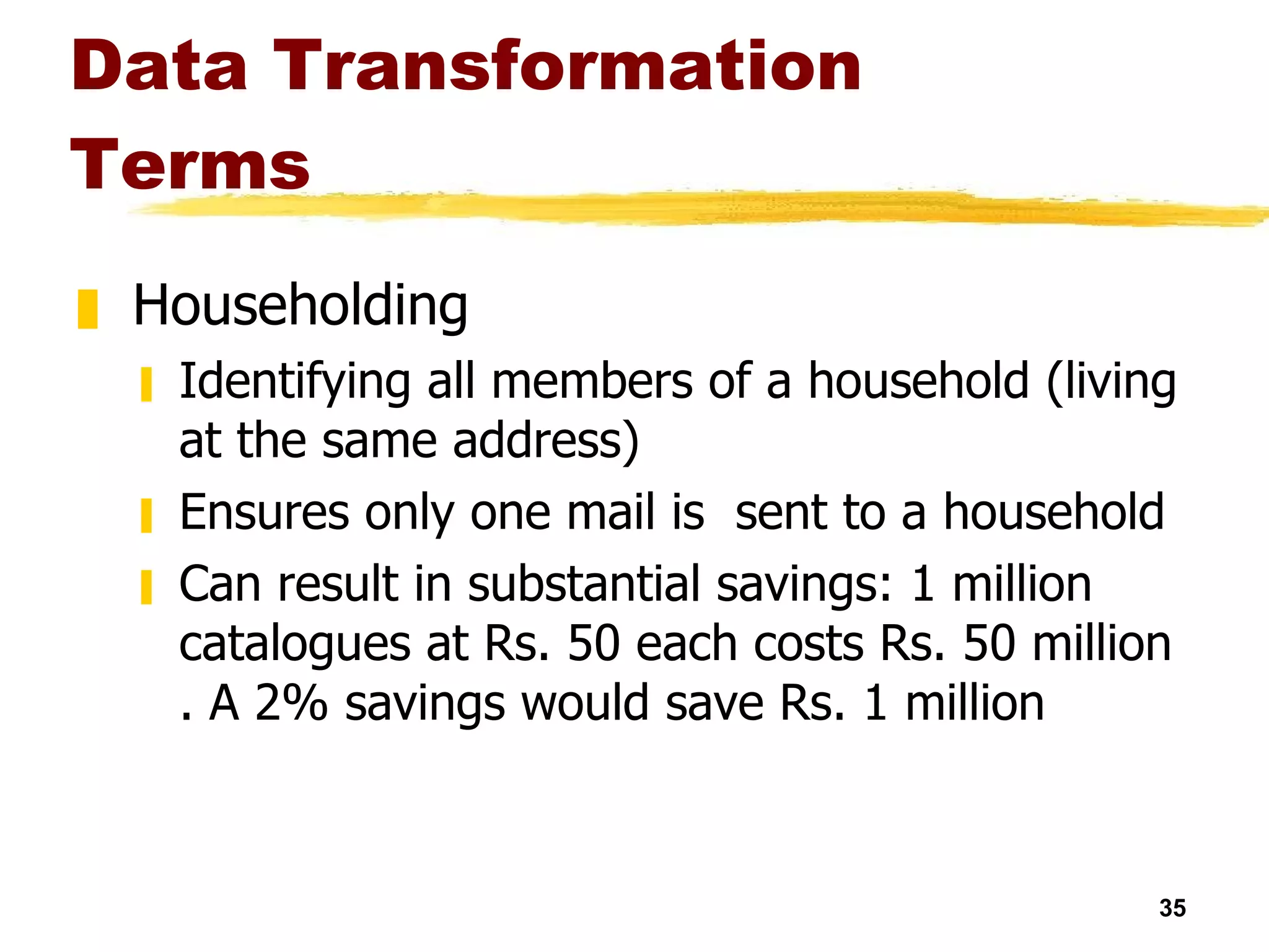 Data Transformation Terms Householding Identifying all members of a household (living at the same address) Ensures only one mail is  sent to a household Can result in substantial savings: 1 million catalogues at Rs. 50 each costs Rs. 50 million . A 2% savings would save Rs. 1 million 