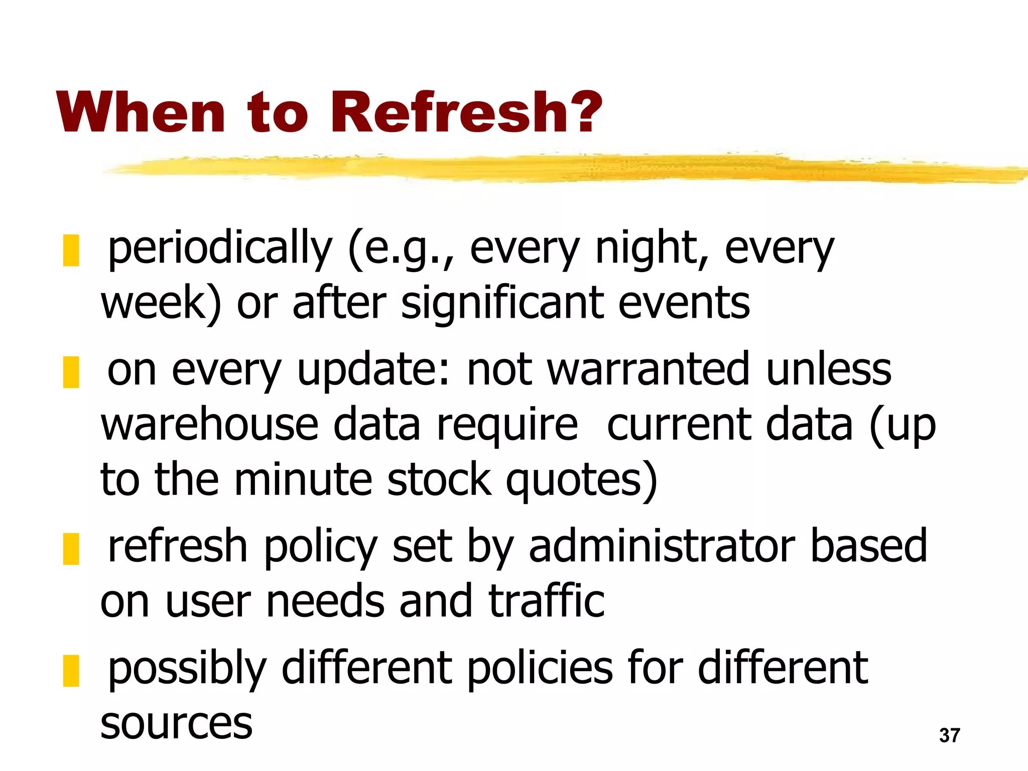 When to Refresh? periodically (e.g., every night, every week) or after significant events on every update: not warranted unless warehouse data require  current data (up to the minute stock quotes) refresh policy set by administrator based on user needs and traffic possibly different policies for different sources 