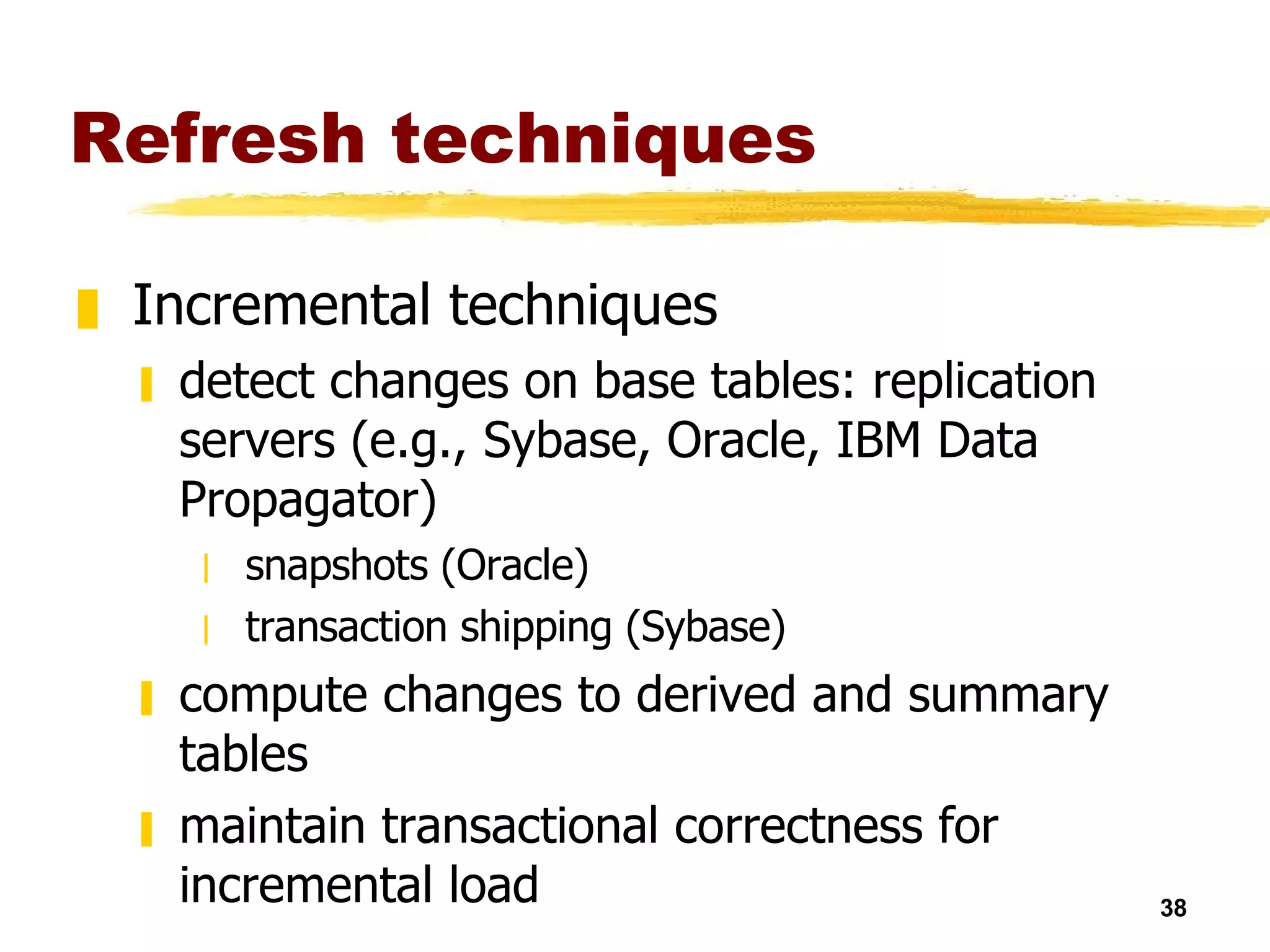 Refresh techniques Incremental techniques detect changes on base tables: replication servers (e.g., Sybase, Oracle, IBM Data Propagator) snapshots (Oracle) transaction shipping (Sybase) compute changes to derived and summary tables maintain transactional correctness for incremental load 