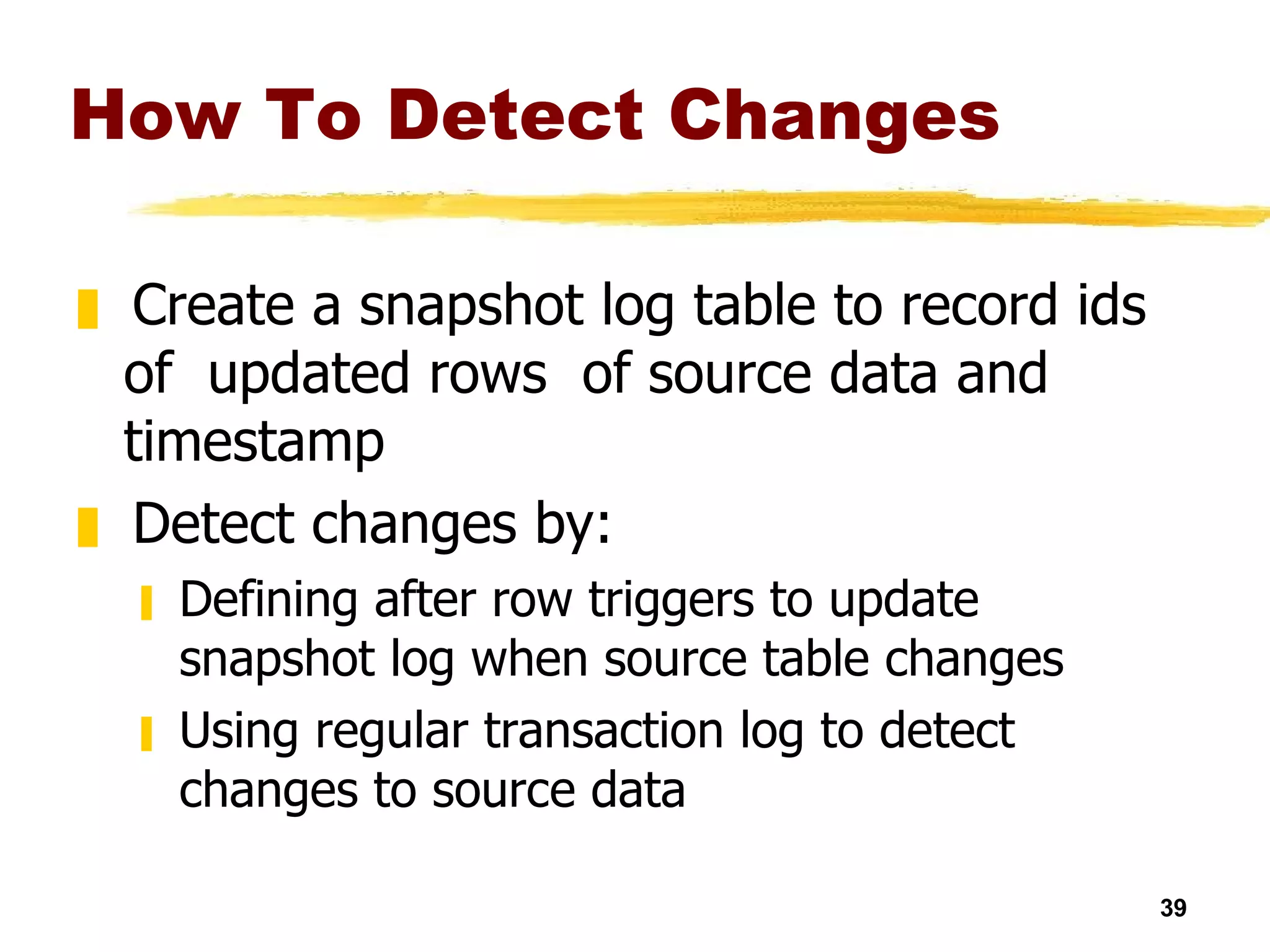 How To Detect Changes Create a snapshot log table to record ids of  updated rows  of source data and timestamp Detect changes by: Defining after row triggers to update snapshot log when source table changes Using regular transaction log to detect changes to source data 