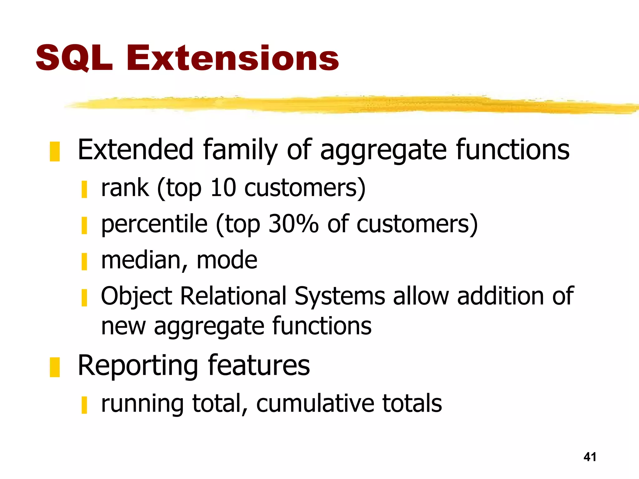 SQL Extensions Extended family of aggregate functions rank (top 10 customers) percentile (top 30% of customers) median, mode Object Relational Systems allow addition of new aggregate functions Reporting features running total, cumulative totals 