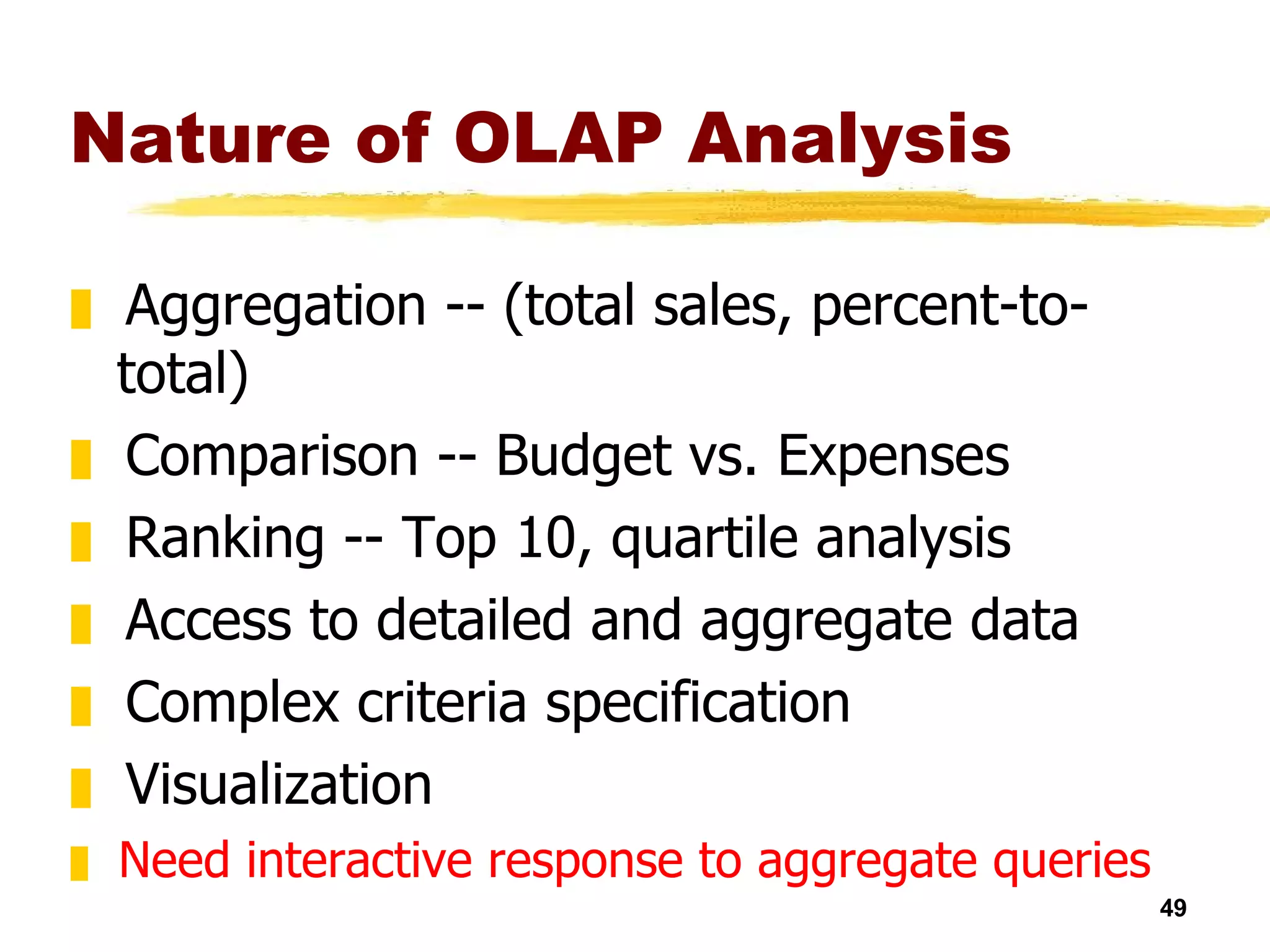 Nature of OLAP Analysis Aggregation -- (total sales, percent-to-total) Comparison -- Budget vs. Expenses Ranking -- Top 10, quartile analysis Access to detailed and aggregate data Complex criteria specification Visualization Need interactive response to aggregate queries 