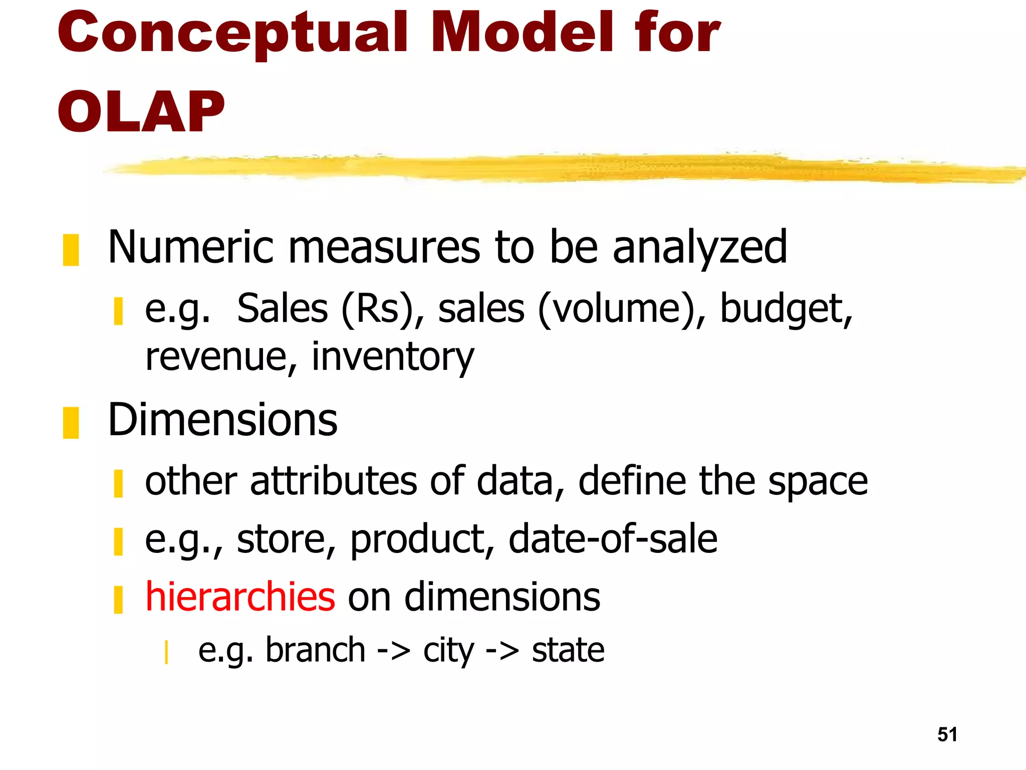 Conceptual Model for OLAP Numeric measures to be analyzed e.g.  Sales (Rs), sales (volume), budget, revenue, inventory Dimensions other attributes of data, define the space e.g., store, product, date-of-sale hierarchies  on dimensions  e.g. branch -> city -> state 