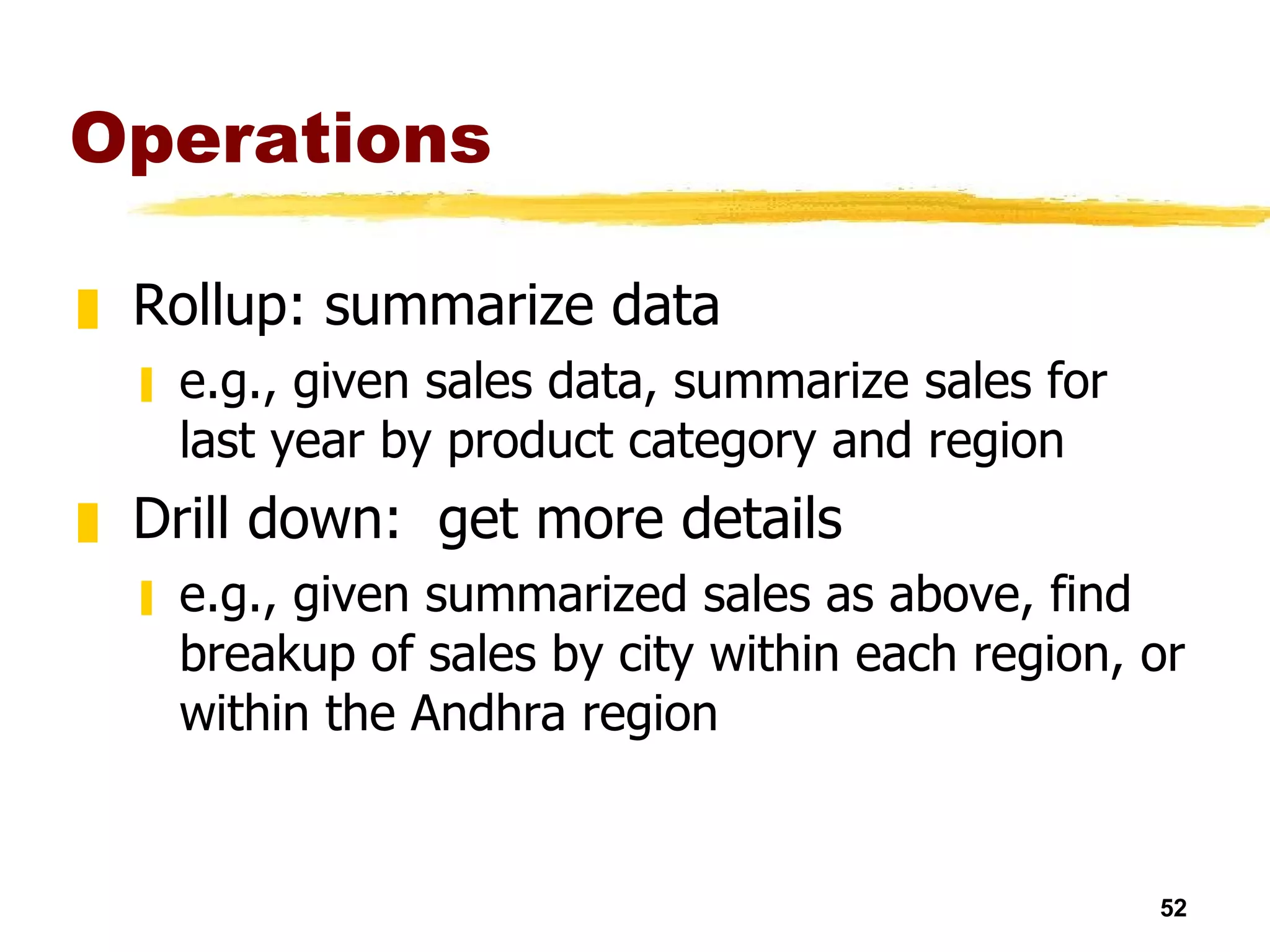 Operations Rollup: summarize data e.g., given sales data, summarize sales for last year by product category and region Drill down:  get more details e.g., given summarized sales as above, find breakup of sales by city within each region, or within the Andhra region 