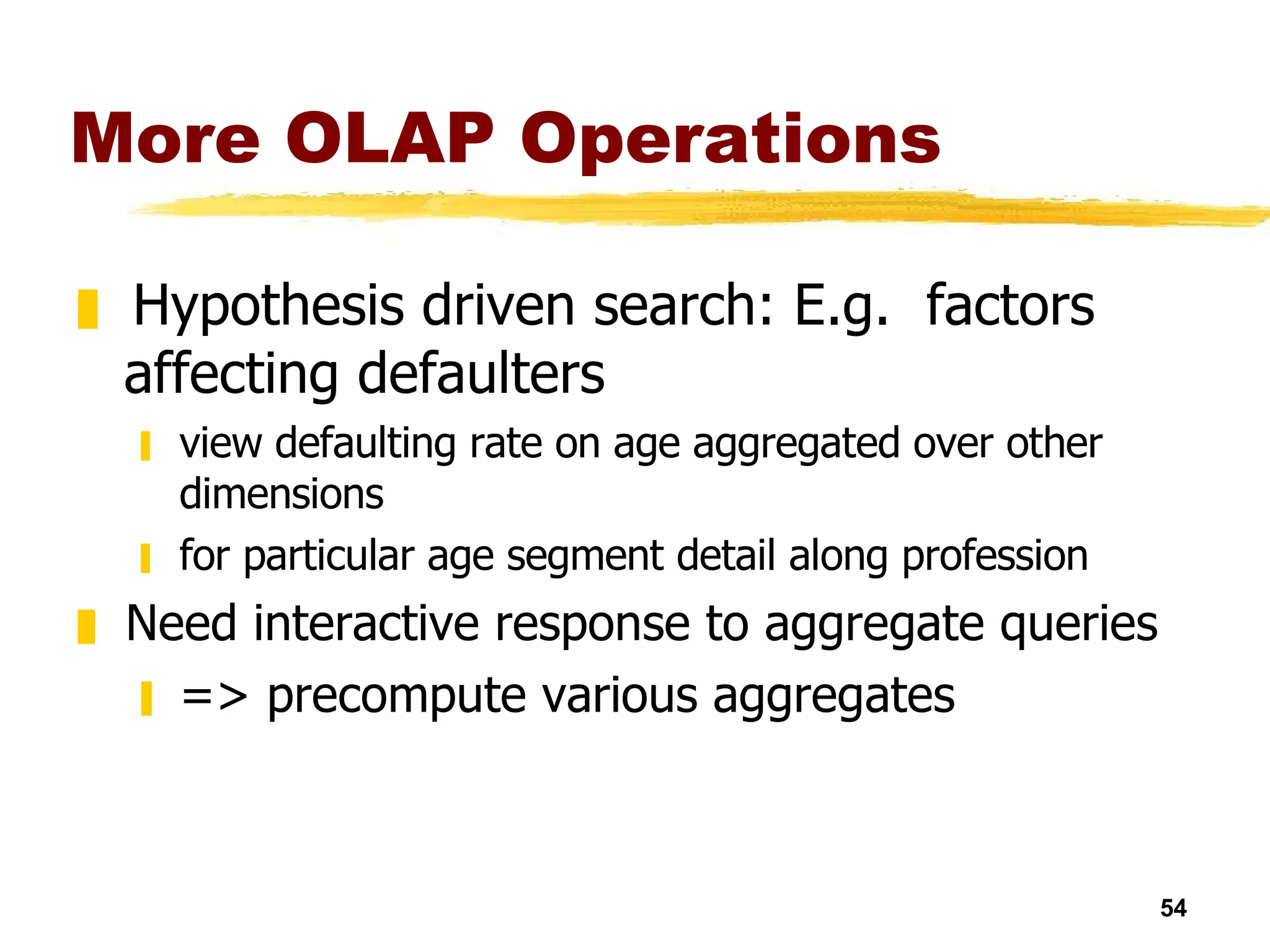More OLAP Operations Hypothesis driven search: E.g.  factors affecting defaulters view defaulting rate on age aggregated over other dimensions for particular age segment detail along profession Need interactive response to aggregate queries => precompute various aggregates 