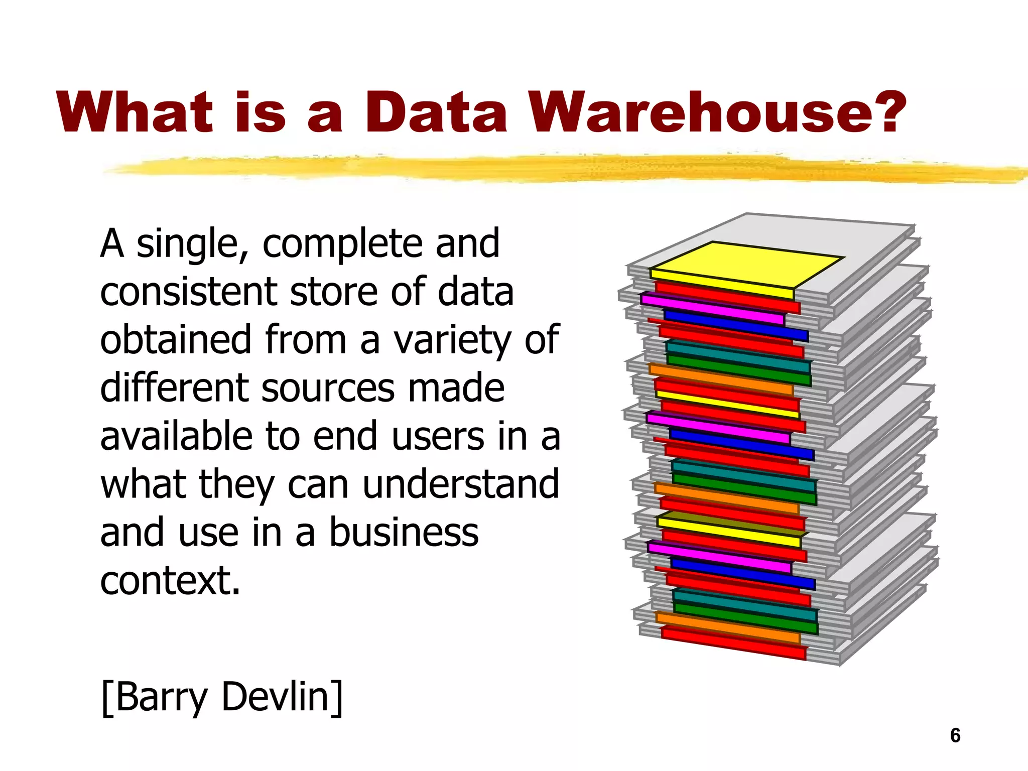 What is a Data Warehouse? A single, complete and consistent store of data obtained from a variety of different sources made available to end users in a what they can understand and use in a business context. [Barry Devlin] 