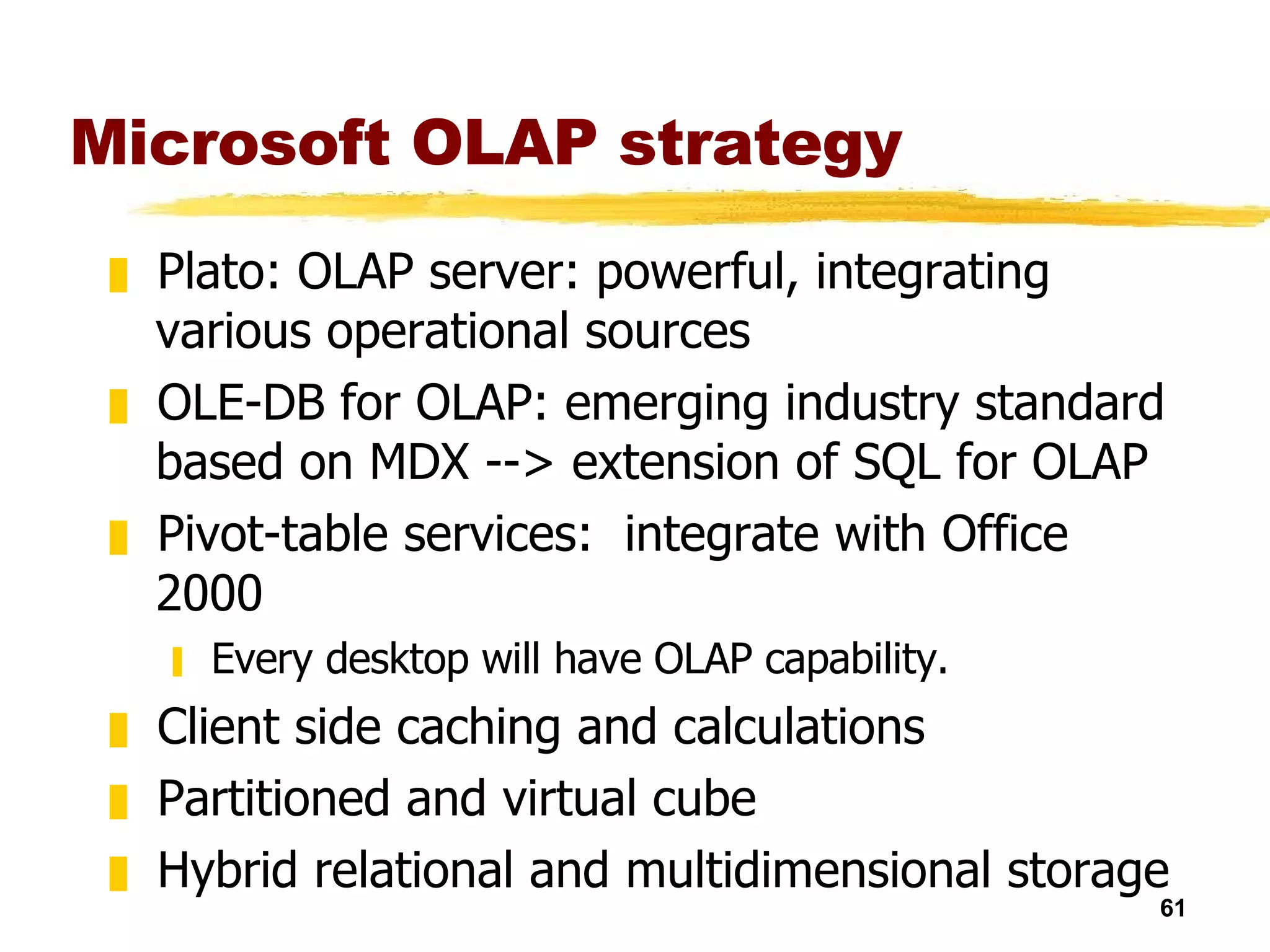 Microsoft OLAP strategy Plato: OLAP server: powerful, integrating various operational sources  OLE-DB for OLAP: emerging industry standard based on MDX --> extension of SQL for OLAP Pivot-table services:  integrate with Office 2000 Every desktop will have OLAP capability. Client side caching and calculations Partitioned and virtual cube Hybrid relational and multidimensional storage  