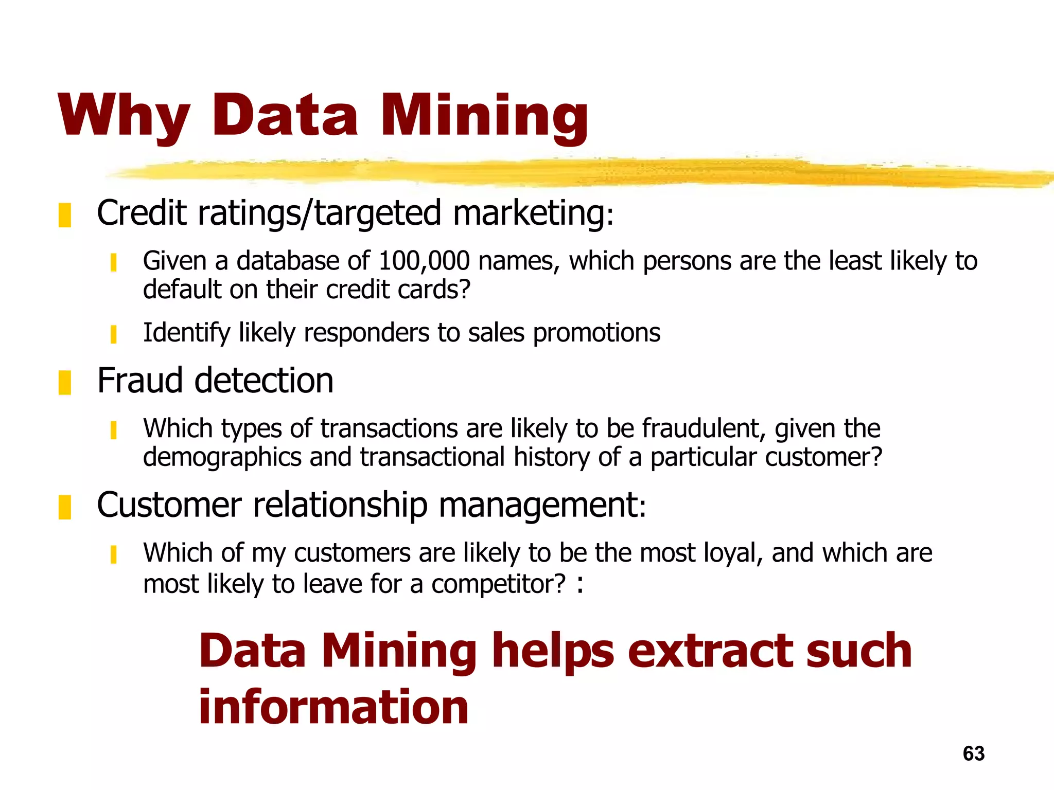 Why Data Mining Credit ratings/targeted marketing : Given a database of 100,000 names, which persons are the least likely to default on their credit cards?  Identify likely responders to sales promotions Fraud detection Which types of transactions are likely to be fraudulent, given the demographics and transactional history of a particular customer?  Customer relationship management : Which of my customers are likely to be the most loyal, and which are most likely to leave for a competitor?  : Data Mining helps extract such information 