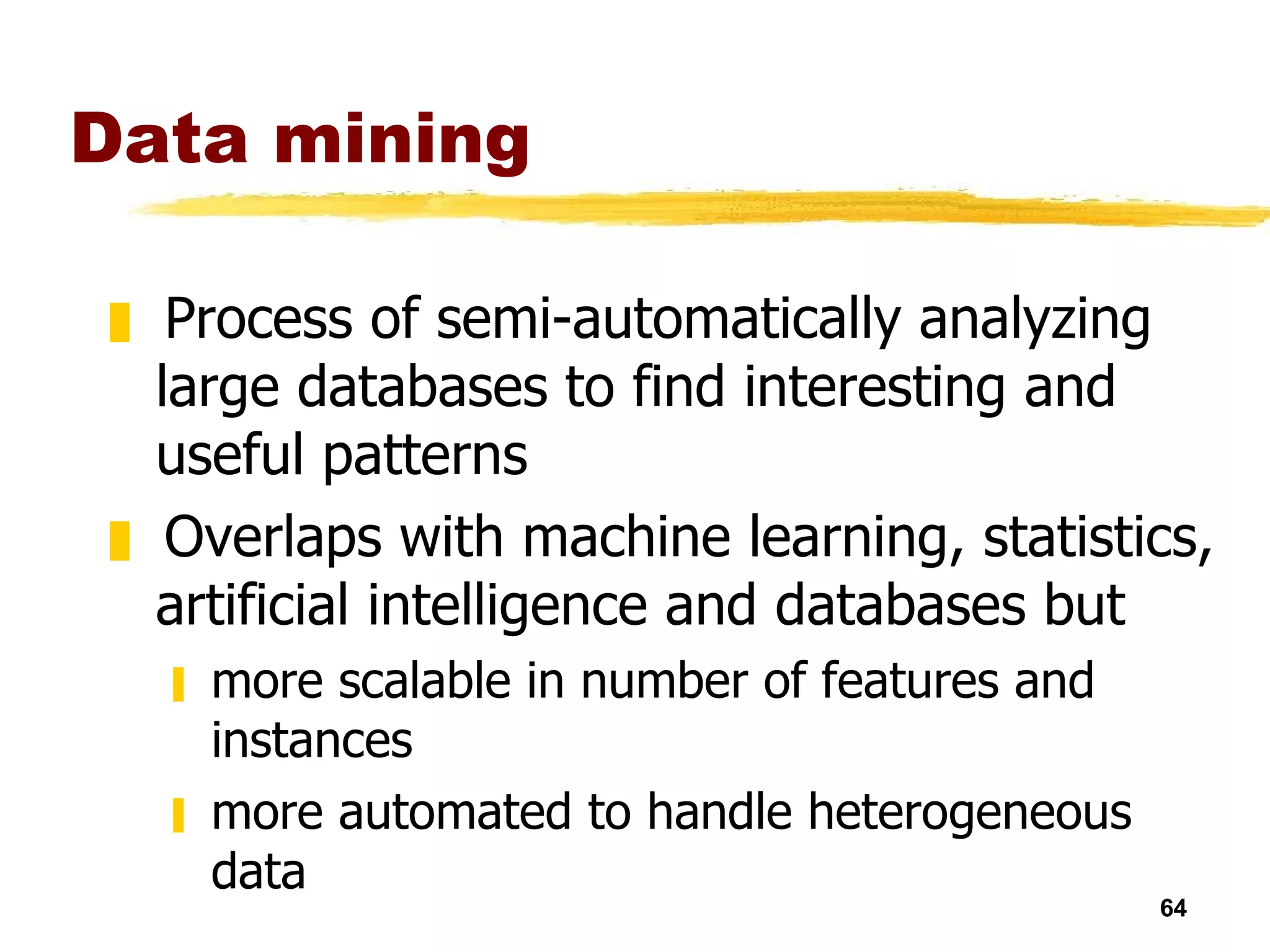 Data mining Process of semi-automatically analyzing large databases to find interesting and useful patterns Overlaps with machine learning, statistics, artificial intelligence and databases but more scalable in number of features and instances more automated to handle heterogeneous data 