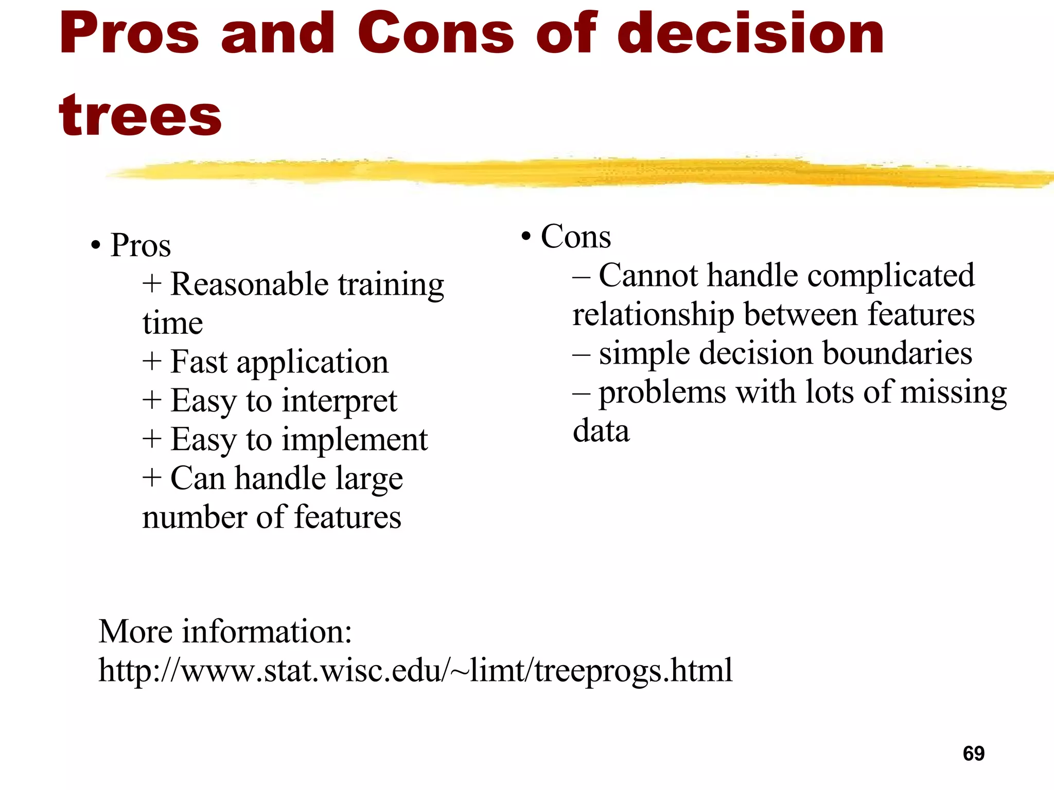 Pros and Cons of decision trees Cons Cannot handle complicated relationship between features simple decision boundaries problems with lots of missing data Pros Reasonable training  time Fast application Easy to interpret Easy to implement Can handle large number of features More information: http://www.stat.wisc.edu/~limt/treeprogs.html 