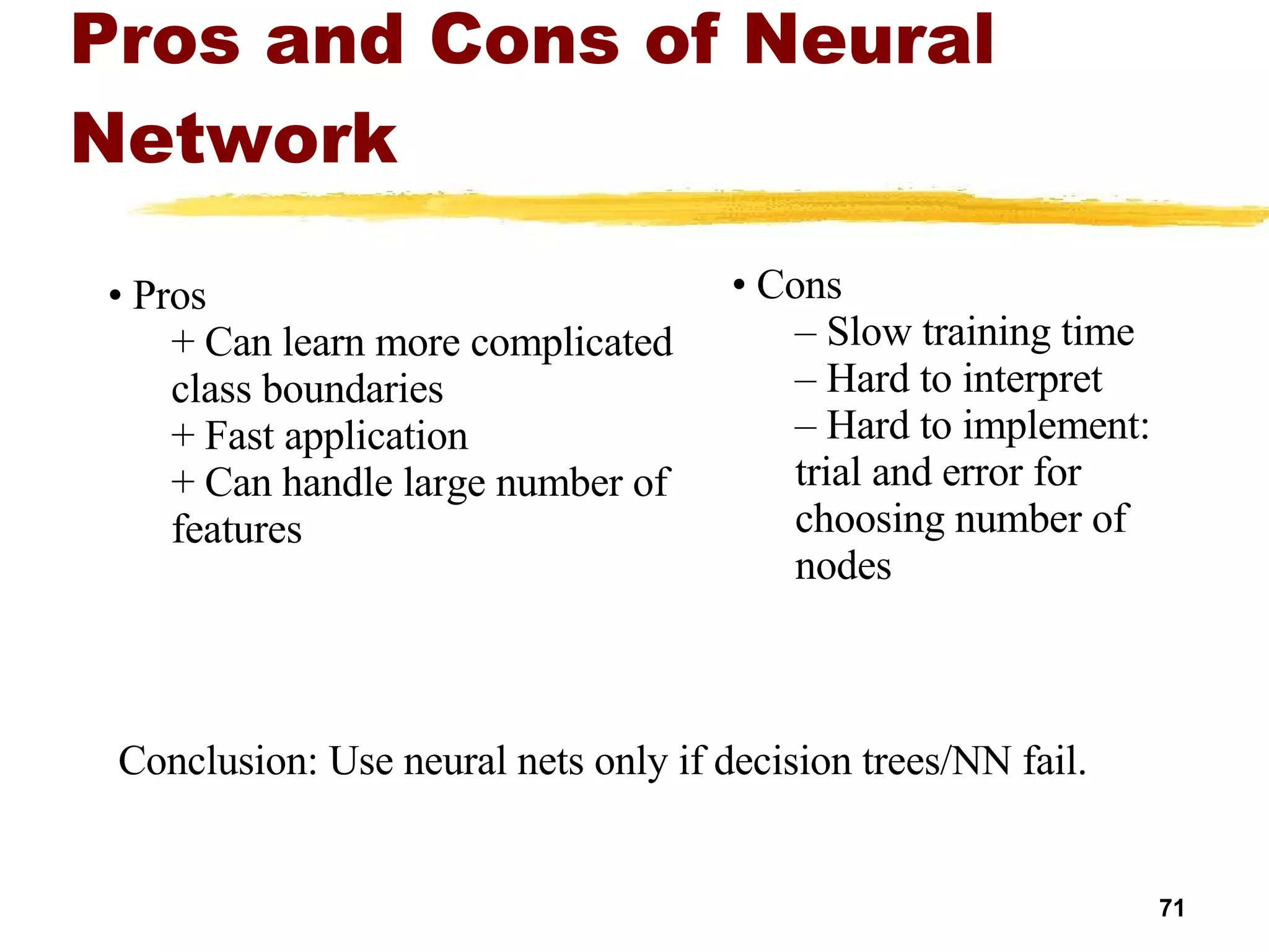 Pros and Cons of Neural Network Cons Slow training time Hard to interpret  Hard to implement: trial and error for choosing number of nodes Pros Can learn more complicated class boundaries Fast application Can handle large number of features Conclusion: Use neural nets only if decision trees/NN fail. 