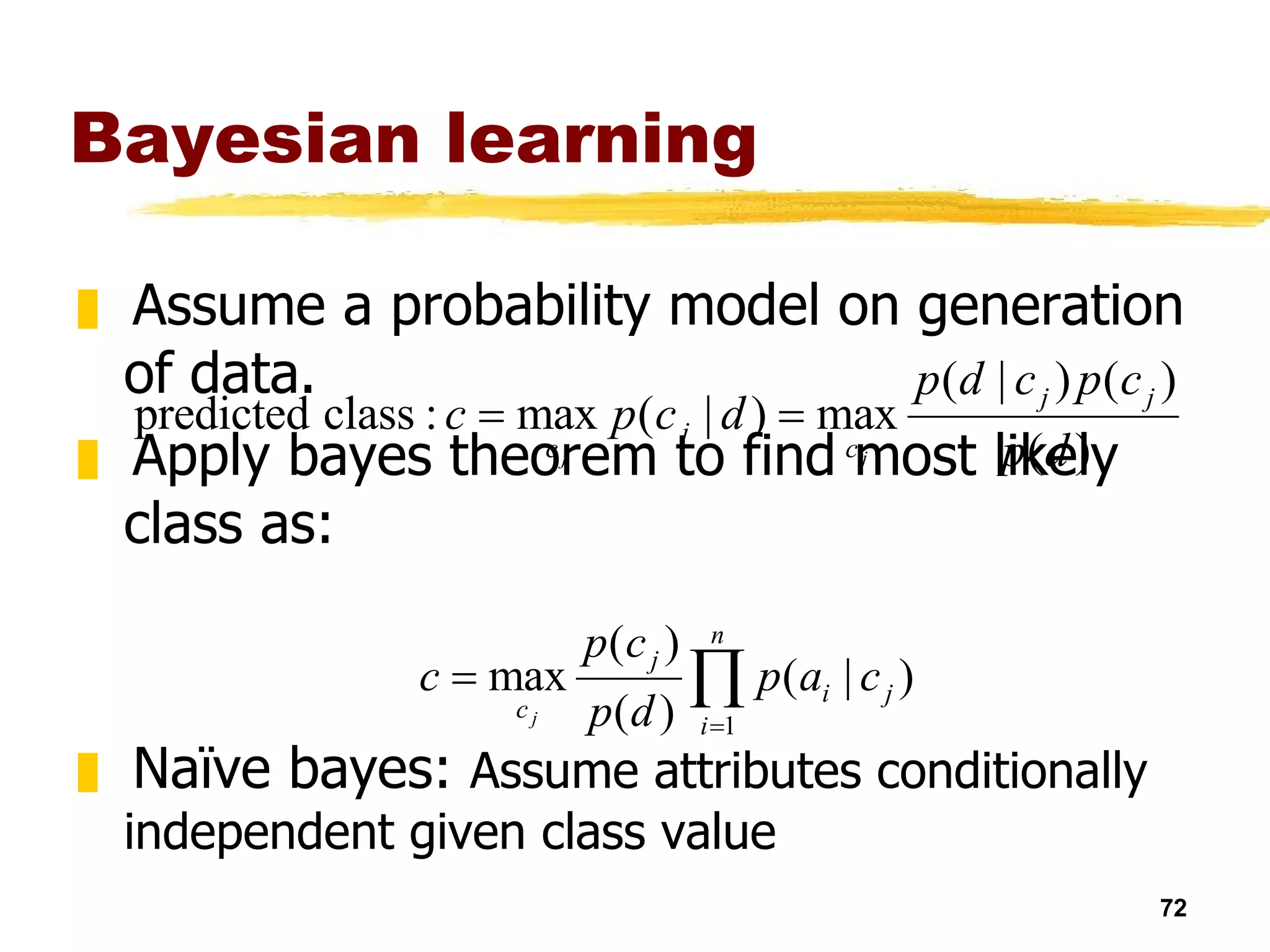 Bayesian learning Assume a probability model on generation of data.  Apply bayes theorem to find most likely class as: Naïve bayes:  Assume attributes conditionally independent given class value Easy to learn probabilities by counting,  Useful in some domains e.g. text 