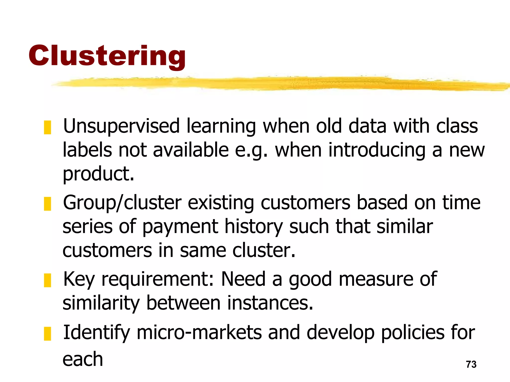 Clustering Unsupervised learning when old data with class labels not available e.g. when introducing a new product. Group/cluster existing customers based on time series of payment history such that similar customers in same cluster. Key requirement: Need a good measure of similarity between instances. Identify micro-markets and develop policies for each   