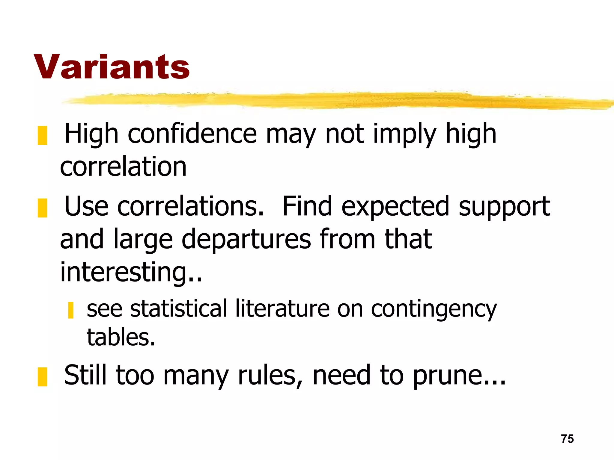 Variants High confidence may not imply high correlation Use correlations.  Find expected support and large departures from that interesting..  see statistical literature on contingency tables. Still too many rules, need to prune...  