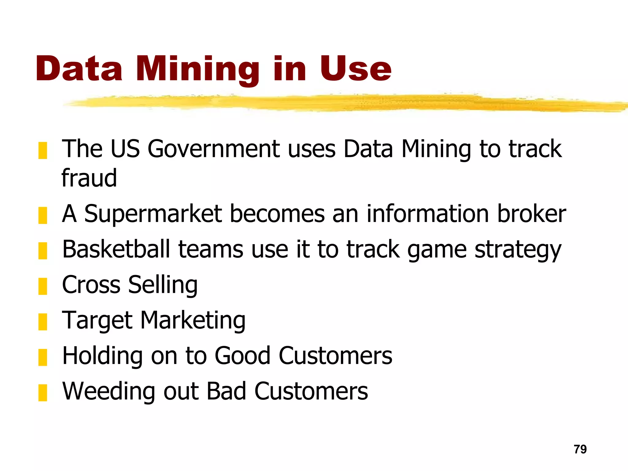Data Mining in Use The US Government uses Data Mining to track fraud A Supermarket becomes an information broker Basketball teams use it to track game strategy Cross Selling Target Marketing Holding on to Good Customers Weeding out Bad Customers 