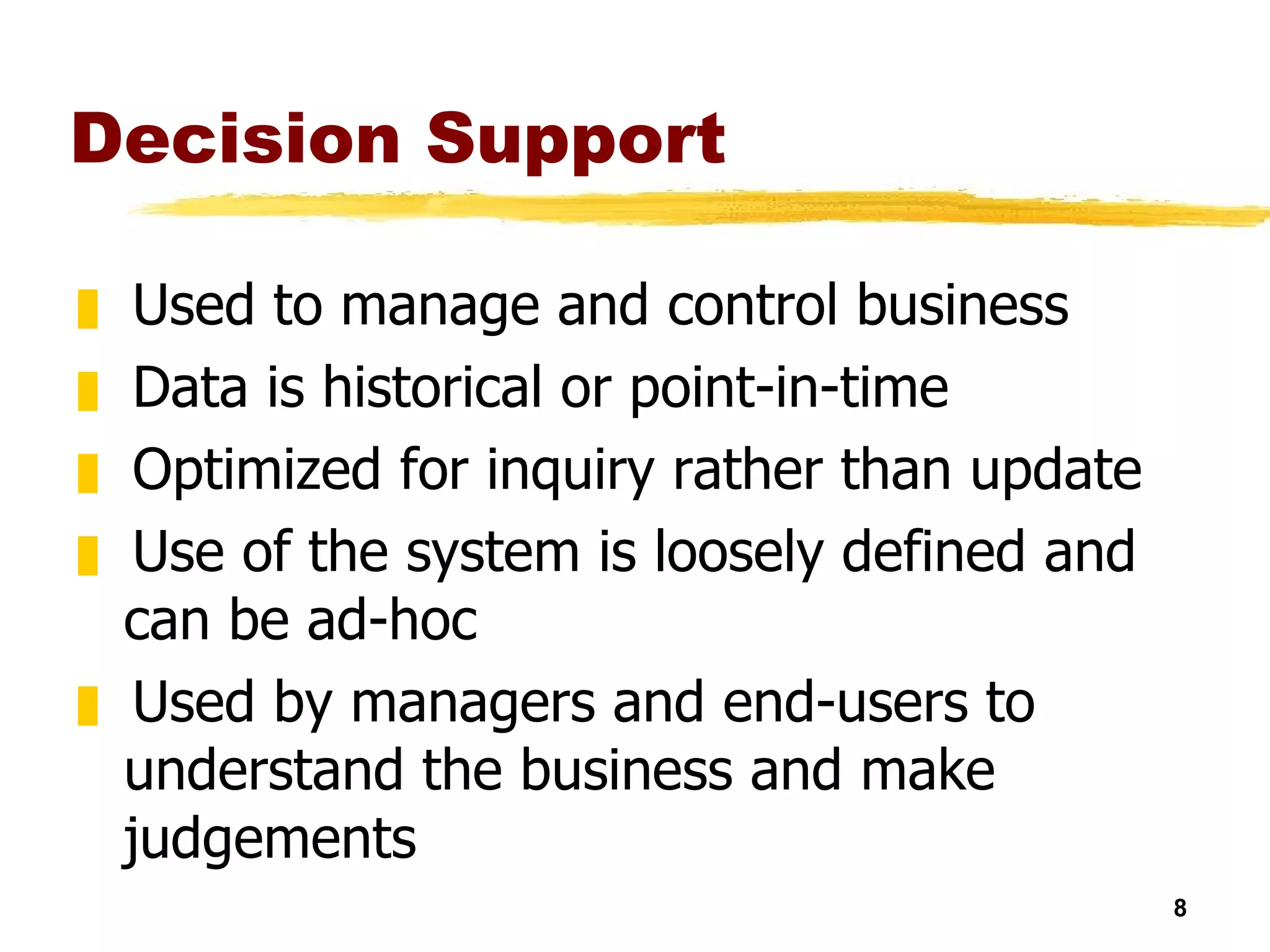 Decision Support Used to manage and control business Data is historical or point-in-time Optimized for inquiry rather than update Use of the system is loosely defined and can be ad-hoc Used by managers and end-users to understand the business and make judgements 