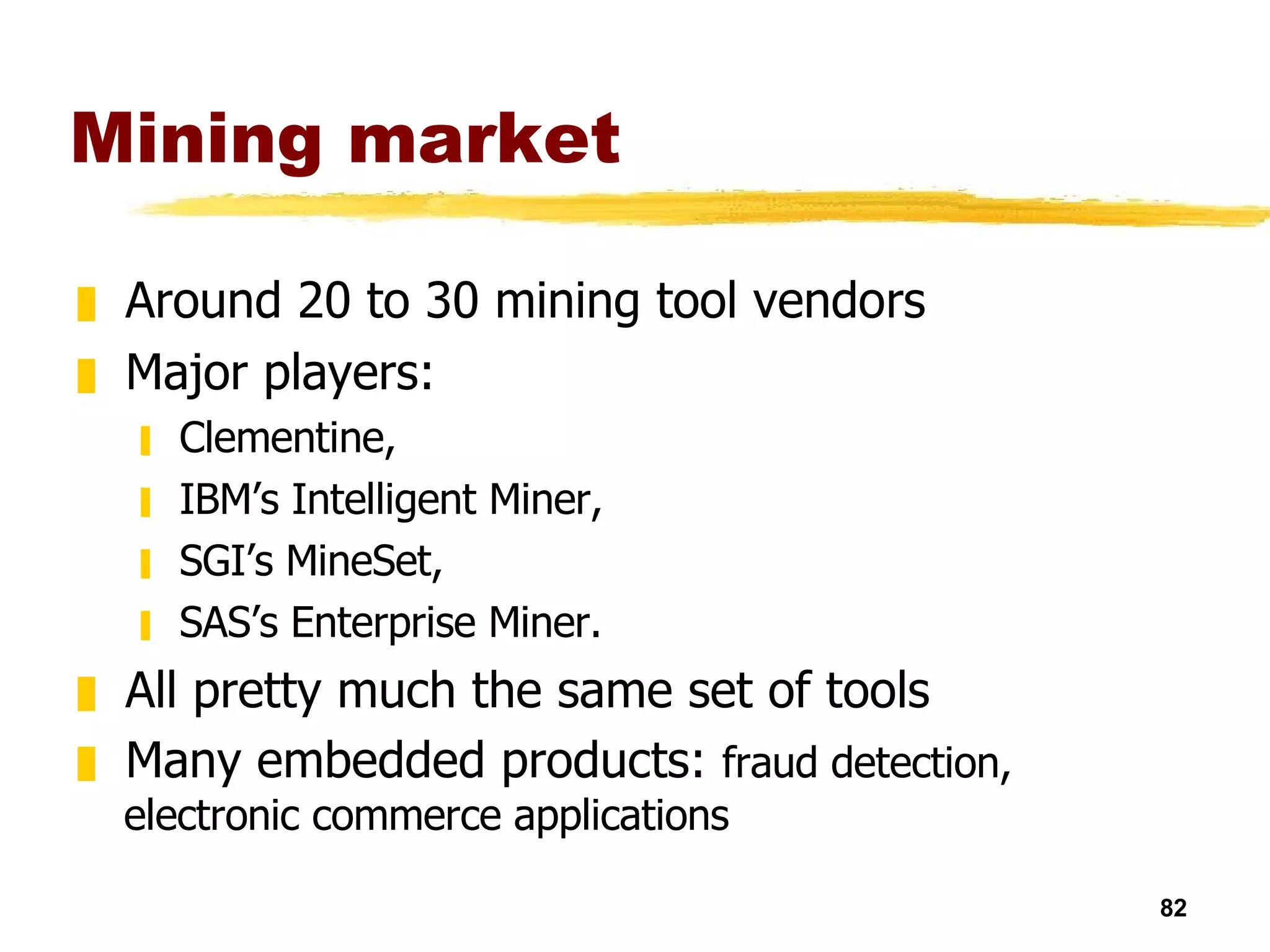 Mining market Around 20 to 30 mining tool vendors Major players: Clementine,  IBM’s Intelligent Miner,  SGI’s MineSet,  SAS’s Enterprise Miner. All pretty much the same set of tools Many embedded products:  fraud detection, electronic commerce applications 