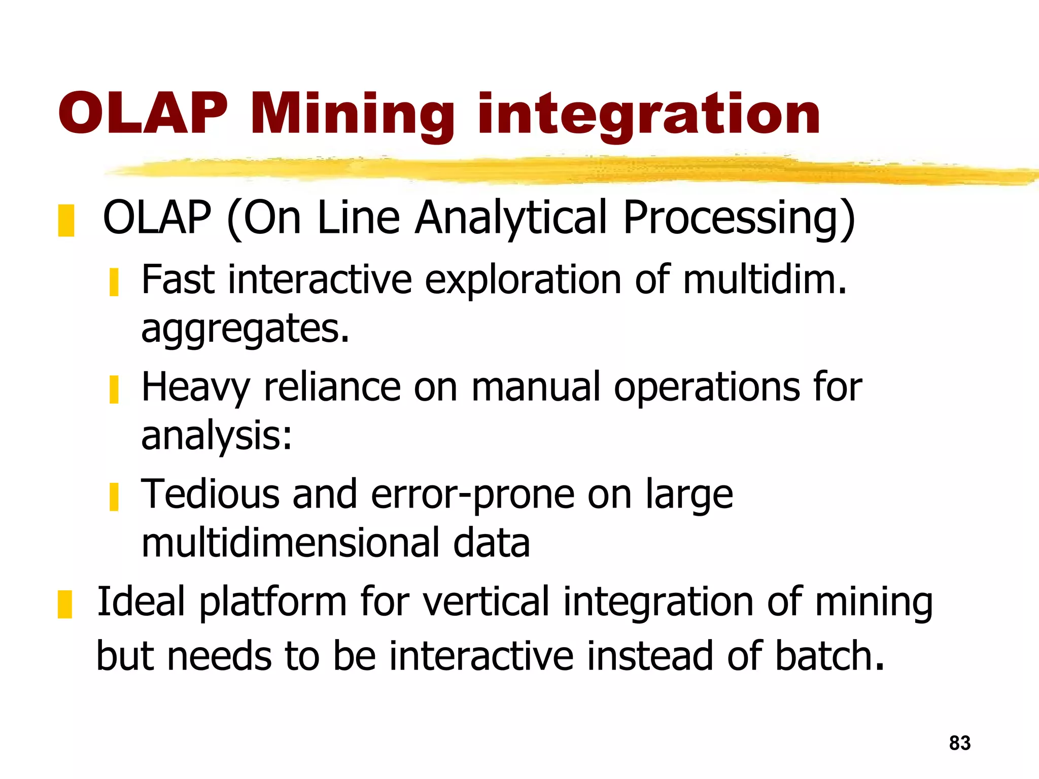 OLAP Mining integration OLAP (On Line Analytical Processing) Fast interactive exploration of multidim. aggregates. Heavy reliance on manual operations for analysis:  Tedious and error-prone on large multidimensional data Ideal platform for vertical integration of mining but needs to be interactive instead of batch .   