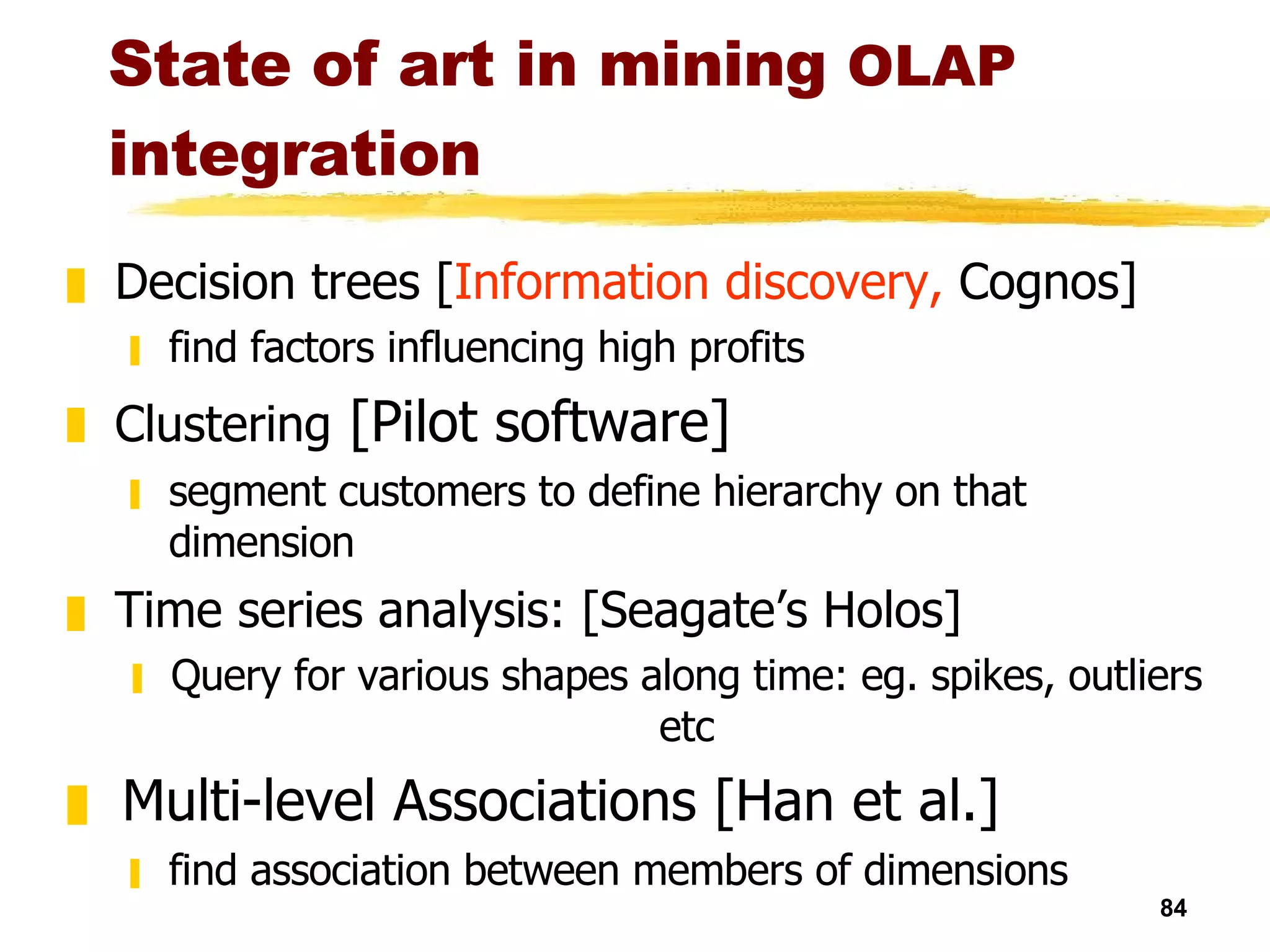 State of art in mining  OLAP   integration Decision trees [ Information discovery,  Cognos] find factors influencing high profits Clustering  [Pilot software] segment customers to define hierarchy on that dimension Time series analysis: [Seagate’s Holos] Query for various shapes along time: eg. spikes, outliers etc Multi-level Associations [Han et al.] find association between members of dimensions  