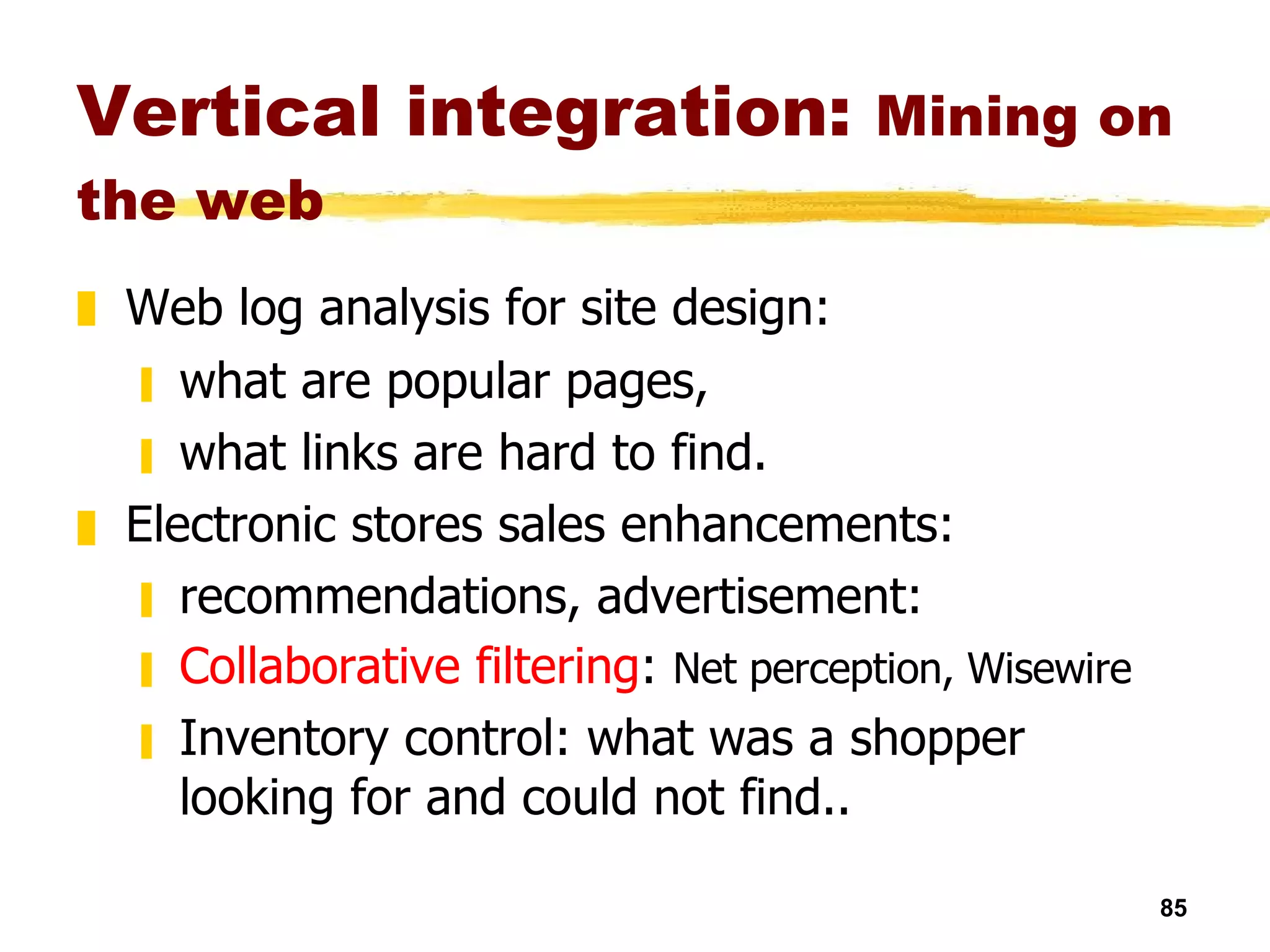 Vertical integration:  Mining on the web Web log analysis for site design:   what are popular pages,  what links are hard to find. Electronic stores sales enhancements: recommendations, advertisement:  Collaborative filtering :  Net perception, Wisewire  Inventory control: what was a shopper looking for and could not find.. 
