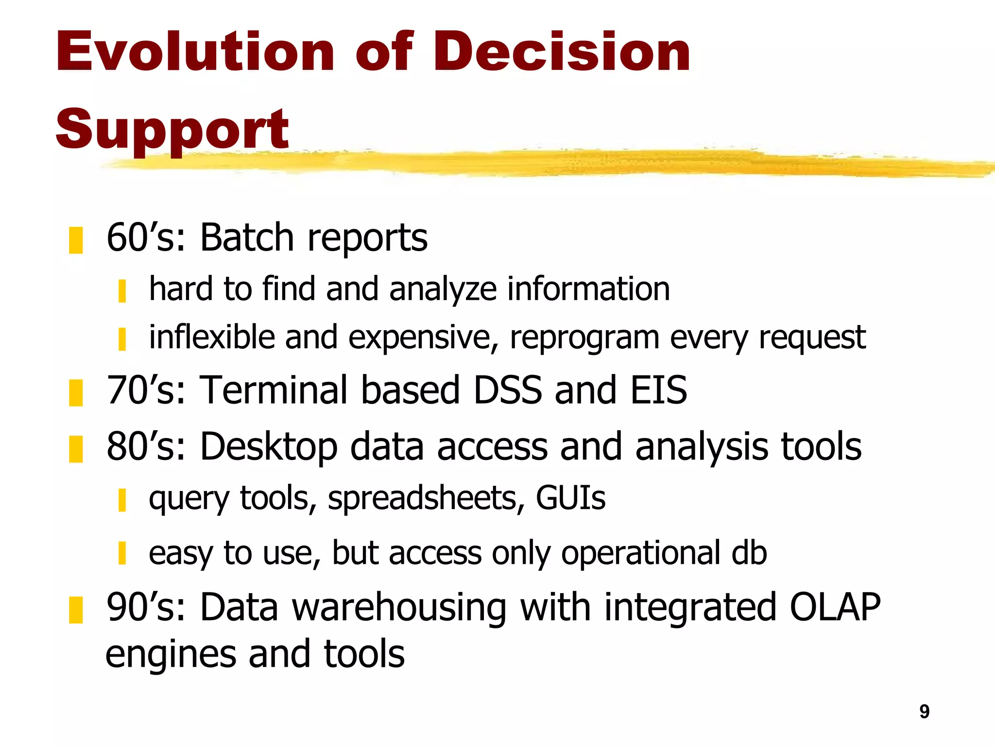 Evolution of Decision Support 60’s: Batch reports hard to find and analyze information inflexible and expensive, reprogram every request 70’s: Terminal based DSS and EIS 80’s: Desktop data access and analysis tools query tools, spreadsheets, GUIs easy to use, but access only operational db   90’s: Data warehousing with integrated OLAP engines and tools 
