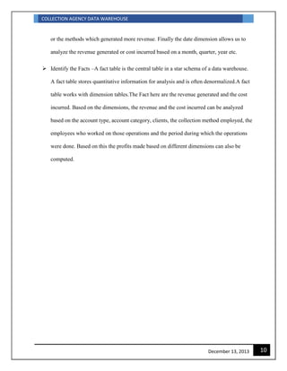 COLLECTION AGENCY DATA WAREHOUSE
10December 13, 2013
or the methods which generated more revenue. Finally the date dimension allows us to
analyze the revenue generated or cost incurred based on a month, quarter, year etc.
 Identify the Facts –A fact table is the central table in a star schema of a data warehouse.
A fact table stores quantitative information for analysis and is often denormalized.A fact
table works with dimension tables.The Fact here are the revenue generated and the cost
incurred. Based on the dimensions, the revenue and the cost incurred can be analyzed
based on the account type, account category, clients, the collection method employed, the
employees who worked on those operations and the period during which the operations
were done. Based on this the profits made based on different dimensions can also be
computed.
 