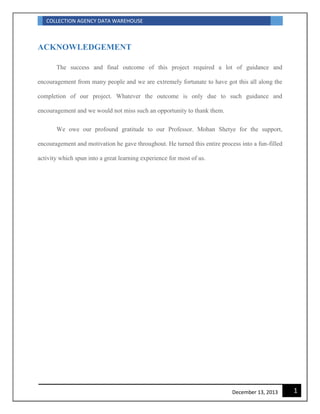 COLLECTION AGENCY DATA WAREHOUSE
1December 13, 2013
ACKNOWLEDGEMENT
The success and final outcome of this project required a lot of guidance and
encouragement from many people and we are extremely fortunate to have got this all along the
completion of our project. Whatever the outcome is only due to such guidance and
encouragement and we would not miss such an opportunity to thank them.
We owe our profound gratitude to our Professor. Mohan Shetye for the support,
encouragement and motivation he gave throughout. He turned this entire process into a fun-filled
activity which spun into a great learning experience for most of us.
 