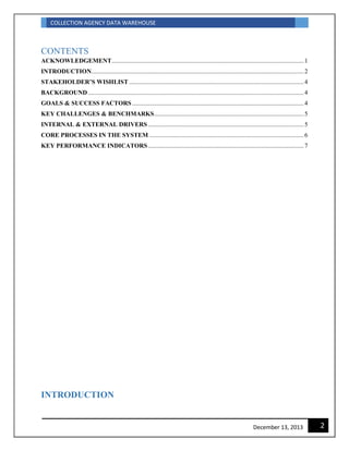 COLLECTION AGENCY DATA WAREHOUSE
2December 13, 2013
CONTENTS
ACKNOWLEDGEMENT..........................................................................................................................1
INTRODUCTION.......................................................................................................................................2
STAKEHOLDER’S WISHLIST ...............................................................................................................4
BACKGROUND .........................................................................................................................................4
GOALS & SUCCESS FACTORS .............................................................................................................4
KEY CHALLENGES & BENCHMARKS...............................................................................................5
INTERNAL & EXTERNAL DRIVERS...................................................................................................5
CORE PROCESSES IN THE SYSTEM ..................................................................................................6
KEY PERFORMANCE INDICATORS...................................................................................................7
INTRODUCTION
 