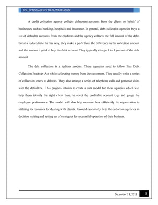 COLLECTION AGENCY DATA WAREHOUSE
3December 13, 2013
A credit collection agency collects delinquent accounts from the clients on behalf of
businesses such as banking, hospitals and insurance. In general, debt collection agencies buys a
list of defaulter accounts from the creditors and the agency collects the full amount of the debt,
but at a reduced rate. In this way, they make a profit from the difference in the collection amount
and the amount it paid to buy the debt account. They typically charge 1 to 5 percent of the debt
amount.
The debt collection is a tedious process. These agencies need to follow Fair Debt
Collection Practices Act while collecting money from the customers. They usually write a series
of collection letters to debtors. They also arrange a series of telephone calls and personal visits
with the defaulters. This projects intends to create a data model for these agencies which will
help them identify the right client base, to select the profitable account type and gauge the
employee performance. The model will also help measure how efficiently the organization is
utilizing its resources for dealing with clients. It would essentially help the collection agencies in
decision making and setting up of strategies for successful operation of their business.
 