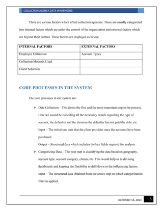 COLLECTION AGENCY DATA WAREHOUSE
6December 13, 2013
There are various factors which affect collection agencies. These are usually categorized
into internal factors which are under the control of the organization and external factors which
are beyond their control. These factors are displayed as below:
INTERNAL FACTORS EXTERNAL FACTORS
Employee Utilization Account Types
Collection Methods Used
Client Selection
CORE PROCESSES IN THE SYSTEM
The core processes in our system are:
 Data Collection – This forms the first and the most important step in the process.
Here we would be collecting all the necessary details regarding the type of
account, the defaulter and the duration the defaulter has not paid the debt, etc.
Input – The initial raw data that the client provides once the accounts have been
purchased.
Output – Structured data which includes the key fields required for analysis.
 Categorizing Data – The next step is classifying the data based on geography,
account type, account category, clients, etc. This would help us in devising
dashboards and keeping the flexibility to drill down to the influencing factors.
Input – The structured data obtained from the above step on which categorization
filter in applied.
 