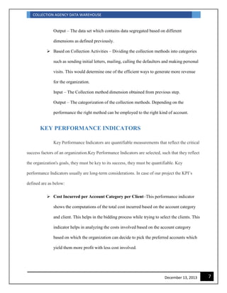 COLLECTION AGENCY DATA WAREHOUSE
7December 13, 2013
Output – The data set which contains data segregated based on different
dimensions as defined previously.
 Based on Collection Activities – Dividing the collection methods into categories
such as sending initial letters, mailing, calling the defaulters and making personal
visits. This would determine one of the efficient ways to generate more revenue
for the organization.
Input – The Collection method dimension obtained from previous step.
Output – The categorization of the collection methods. Depending on the
performance the right method can be employed to the right kind of account.
KEY PERFORMANCE INDICATORS
Key Performance Indicators are quantifiable measurements that reflect the critical
success factors of an organization.Key Performance Indicators are selected, such that they reflect
the organization's goals, they must be key to its success, they must be quantifiable. Key
performance Indicators usually are long-term considerations. In case of our project the KPI’s
defined are as below:
 Cost Incurred per Account Category per Client–This performance indicator
shows the computations of the total cost incurred based on the account category
and client. This helps in the bidding process while trying to select the clients. This
indicator helps in analyzing the costs involved based on the account category
based on which the organization can decide to pick the preferred accounts which
yield them more profit with less cost involved.
 