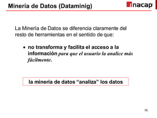 Minería de Datos (Dataminig) La Minería de Datos se diferencia claramente del resto de herramientas en el sentido de que: no transforma y facilita el acceso a la información   para que el usuario la analice más fácilmente . la minería de datos “analiza” los datos 