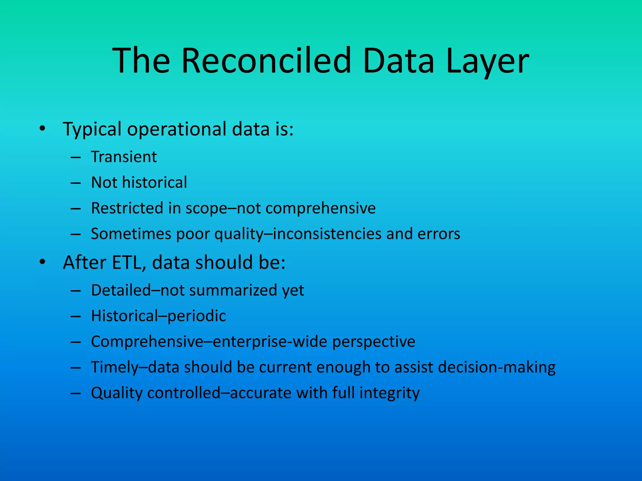 The Reconciled Data Layer
• Typical operational data is:
– Transient
– Not historical
– Restricted in scope–not comprehensive
– Sometimes poor quality–inconsistencies and errors
• After ETL, data should be:
– Detailed–not summarized yet
– Historical–periodic
– Comprehensive–enterprise-wide perspective
– Timely–data should be current enough to assist decision-making
– Quality controlled–accurate with full integrity
 