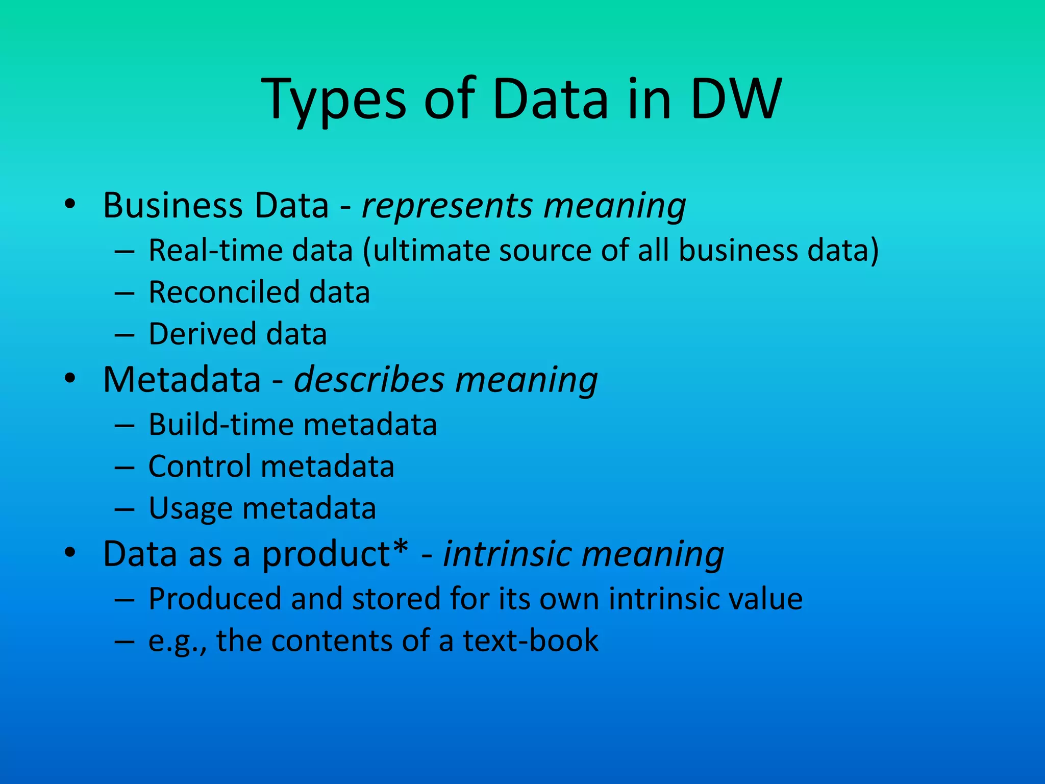 Types of Data in DW
• Business Data - represents meaning
– Real-time data (ultimate source of all business data)
– Reconciled data
– Derived data
• Metadata - describes meaning
– Build-time metadata
– Control metadata
– Usage metadata
• Data as a product* - intrinsic meaning
– Produced and stored for its own intrinsic value
– e.g., the contents of a text-book
 