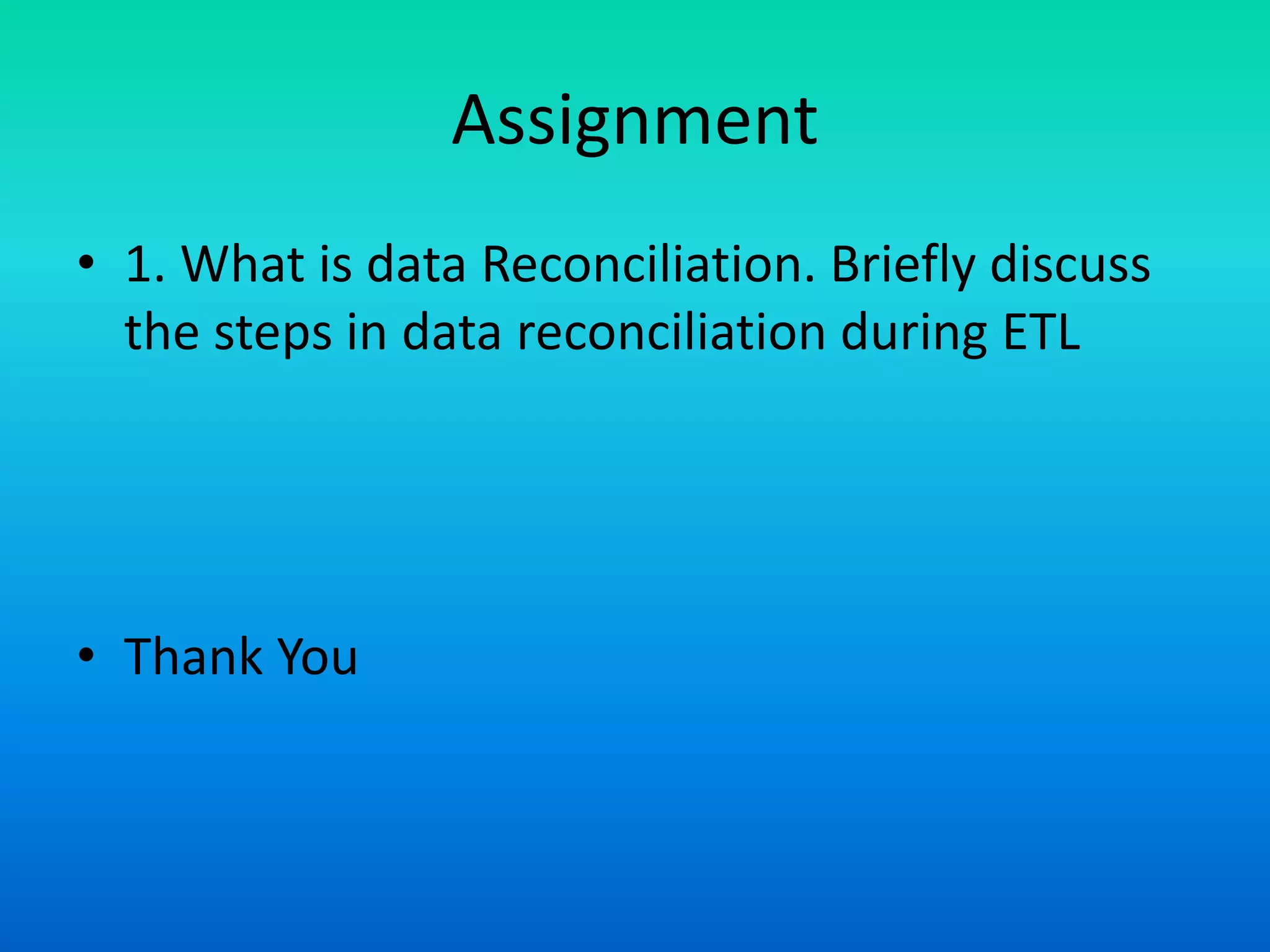 Assignment
• 1. What is data Reconciliation. Briefly discuss
the steps in data reconciliation during ETL
• Thank You