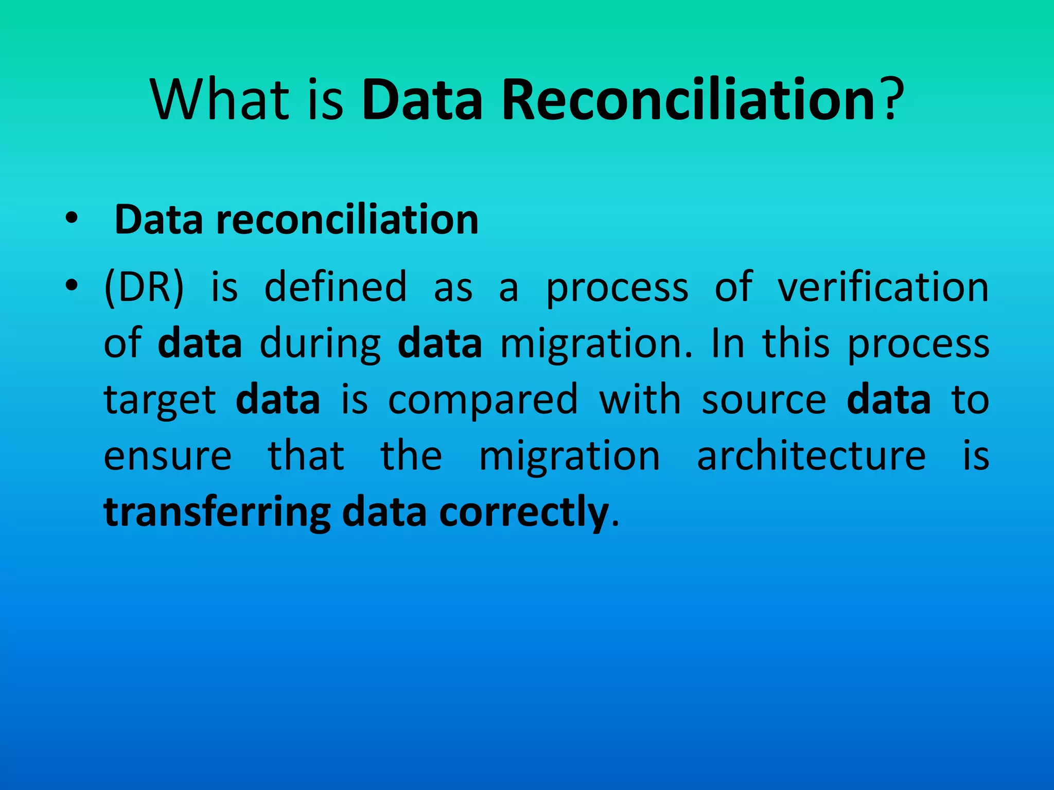What is Data Reconciliation?
• Data reconciliation
• (DR) is defined as a process of verification
of data during data migration. In this process
target data is compared with source data to
ensure that the migration architecture is
transferring data correctly.