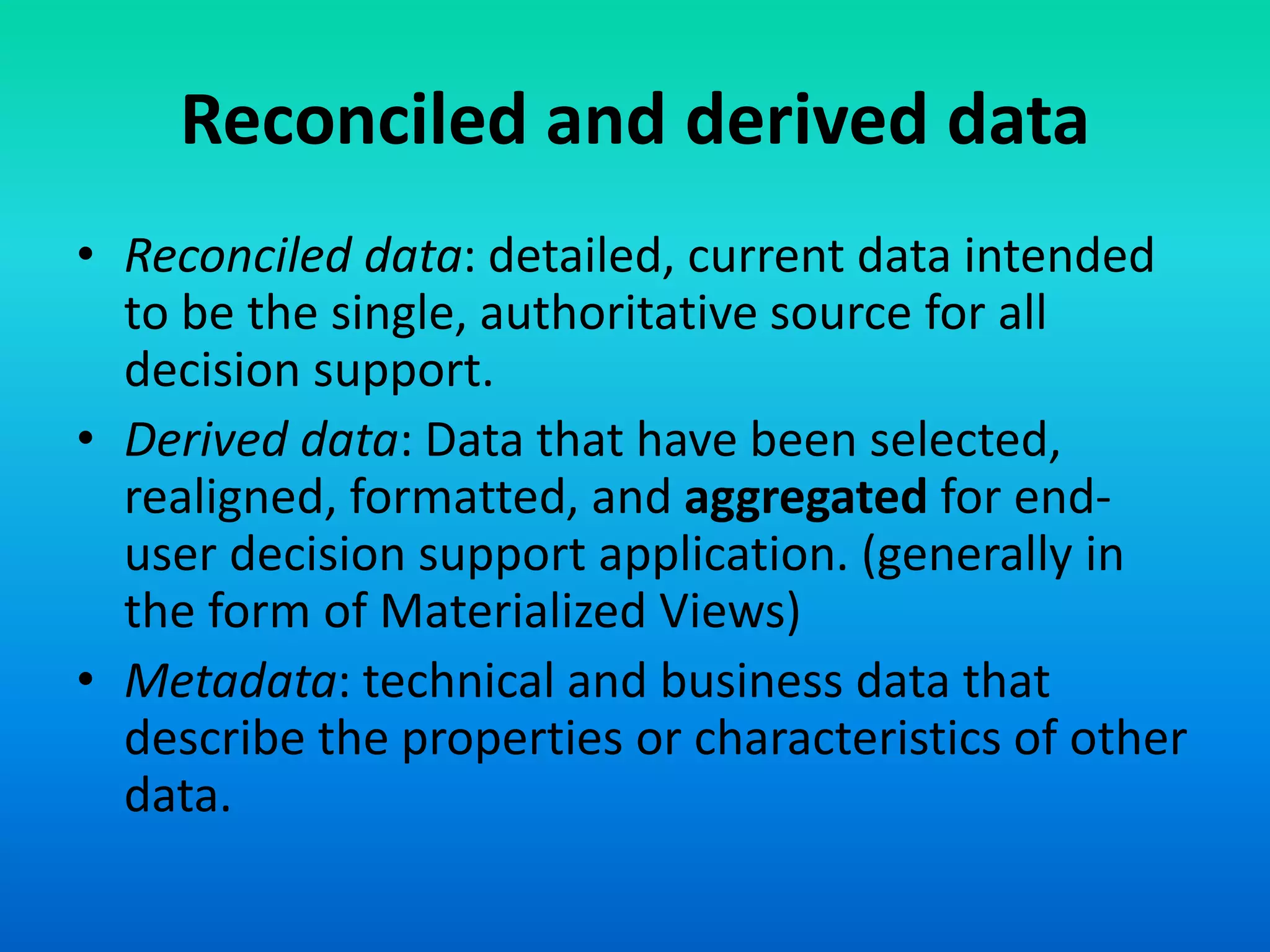 Reconciled and derived data
• Reconciled data: detailed, current data intended
to be the single, authoritative source for all
decision support.
• Derived data: Data that have been selected,
realigned, formatted, and aggregated for end-
user decision support application. (generally in
the form of Materialized Views)
• Metadata: technical and business data that
describe the properties or characteristics of other
data.