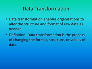 Data Transformation
• Data transformation enables organizations to
alter the structure and format of raw data as
needed.
• Definition: Data transformation is the process
of changing the format, structure, or values of
data.
 