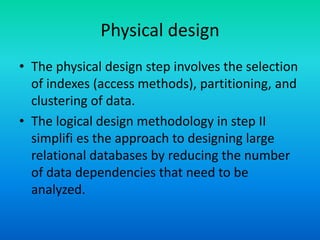 Physical design
• The physical design step involves the selection
of indexes (access methods), partitioning, and
clustering of data.
• The logical design methodology in step II
simplifi es the approach to designing large
relational databases by reducing the number
of data dependencies that need to be
analyzed.
 