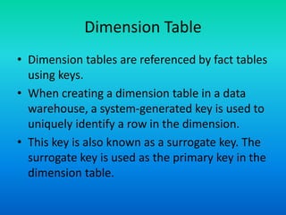 Dimension Table
• Dimension tables are referenced by fact tables
using keys.
• When creating a dimension table in a data
warehouse, a system-generated key is used to
uniquely identify a row in the dimension.
• This key is also known as a surrogate key. The
surrogate key is used as the primary key in the
dimension table.
 