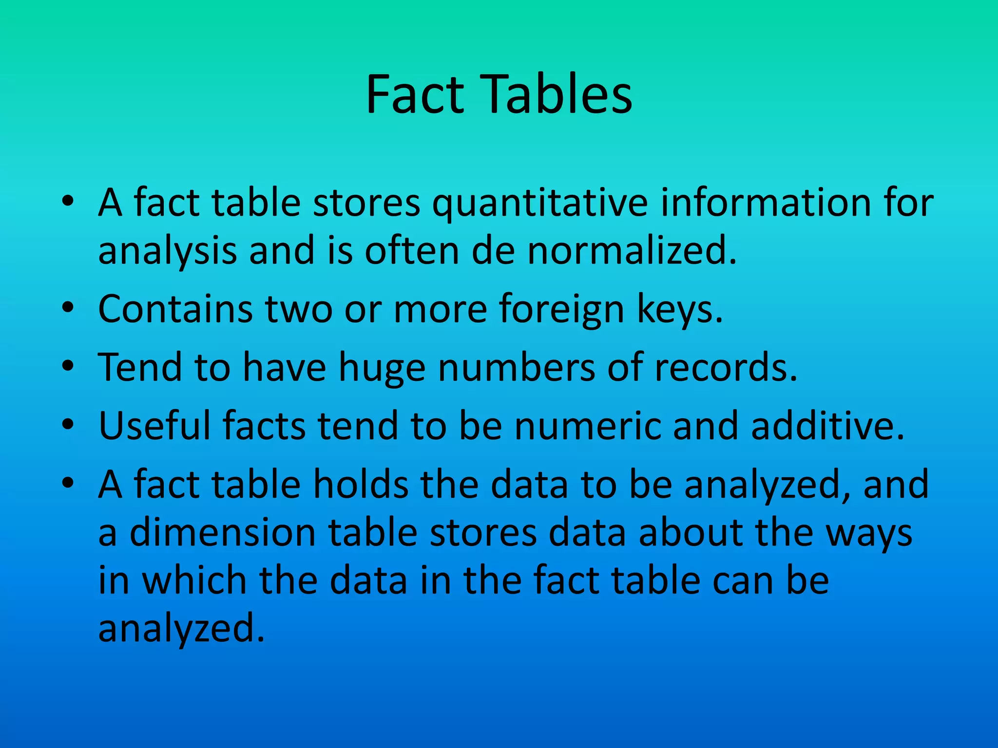 Fact Tables
• A fact table stores quantitative information for
analysis and is often de normalized.
• Contains two or more foreign keys.
• Tend to have huge numbers of records.
• Useful facts tend to be numeric and additive.
• A fact table holds the data to be analyzed, and
a dimension table stores data about the ways
in which the data in the fact table can be
analyzed.
 
