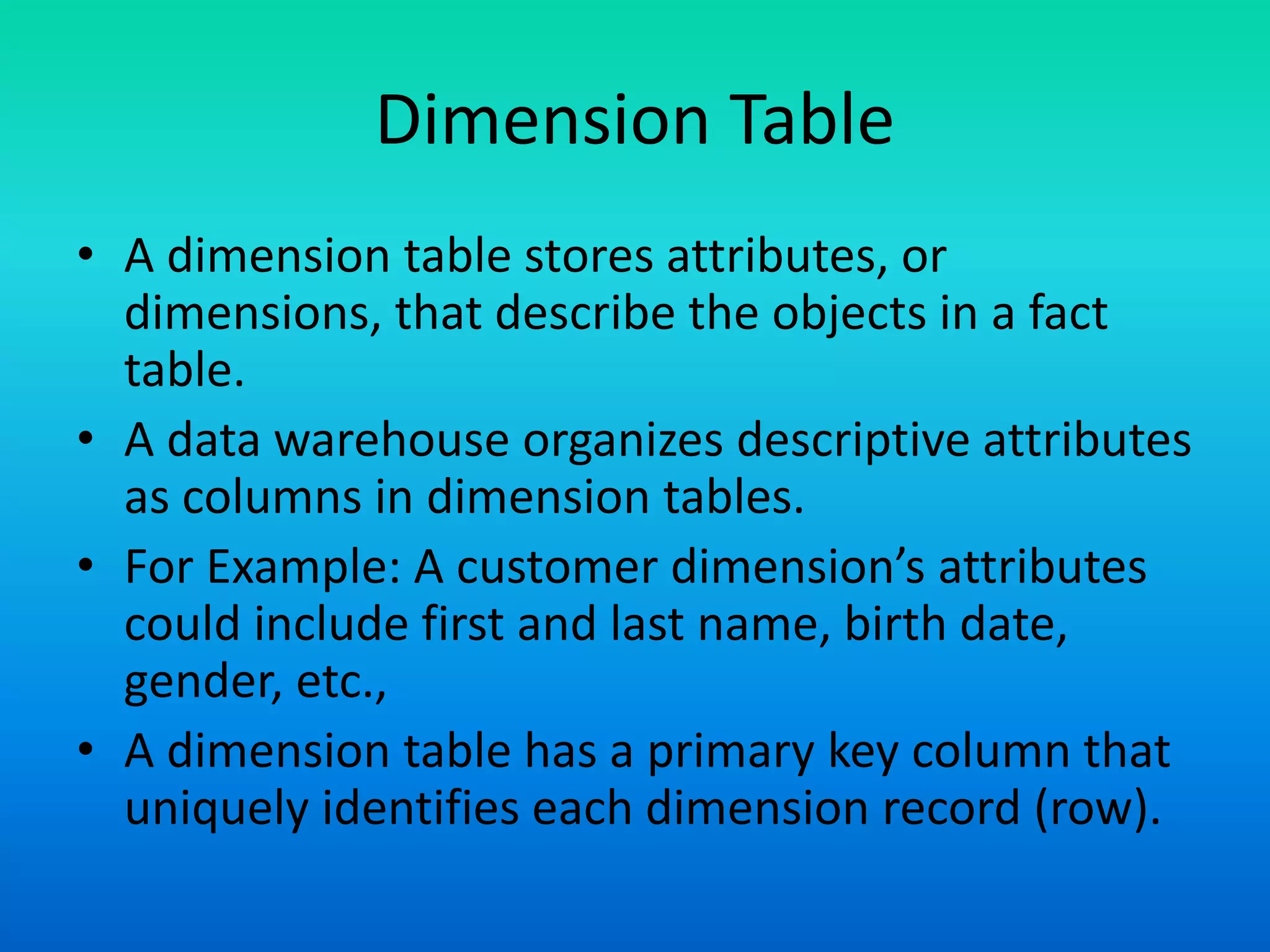 Dimension Table
• A dimension table stores attributes, or
dimensions, that describe the objects in a fact
table.
• A data warehouse organizes descriptive attributes
as columns in dimension tables.
• For Example: A customer dimension’s attributes
could include first and last name, birth date,
gender, etc.,
• A dimension table has a primary key column that
uniquely identifies each dimension record (row).
 