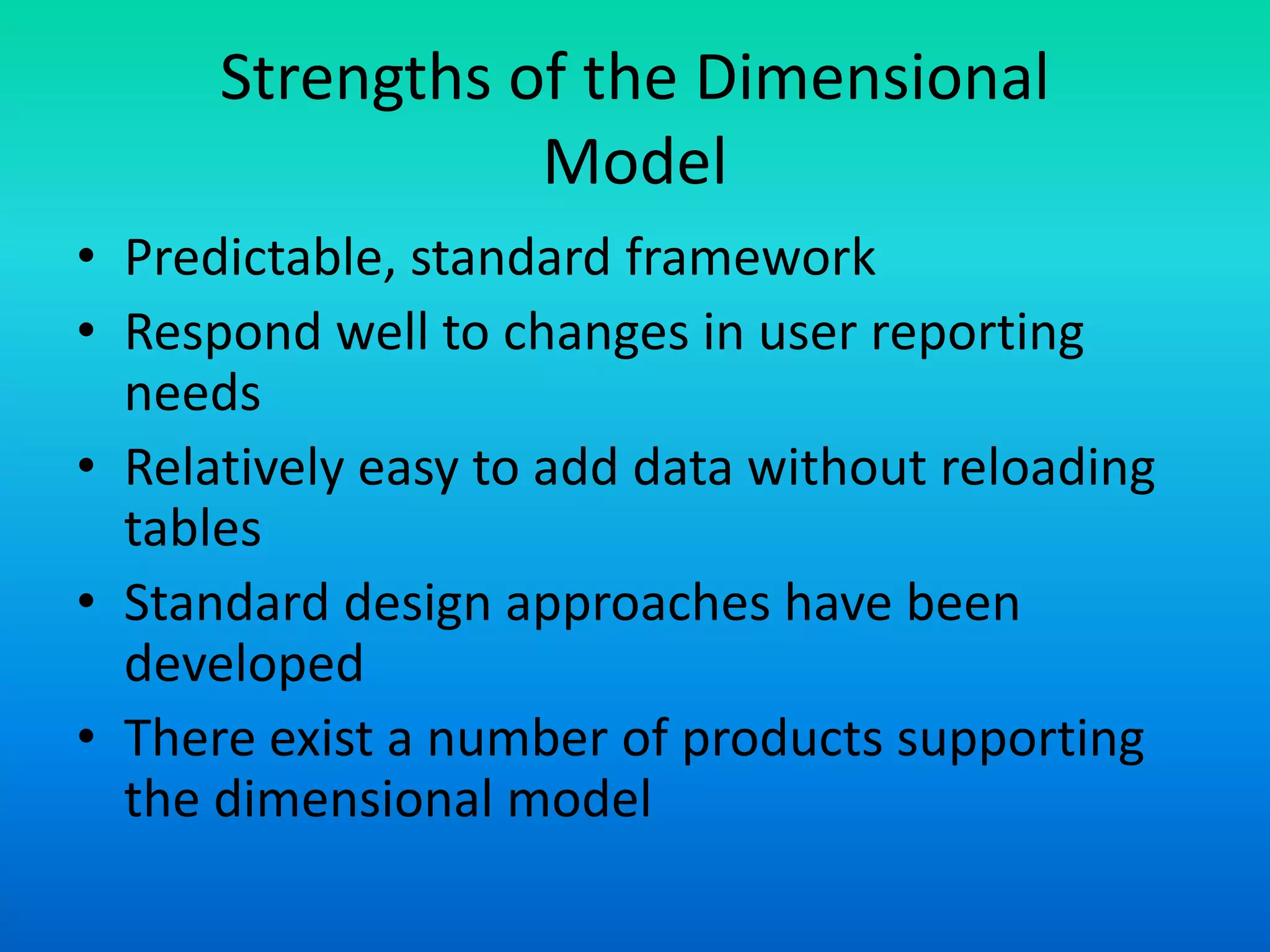 Strengths of the Dimensional
Model
• Predictable, standard framework
• Respond well to changes in user reporting
needs
• Relatively easy to add data without reloading
tables
• Standard design approaches have been
developed
• There exist a number of products supporting
the dimensional model
 