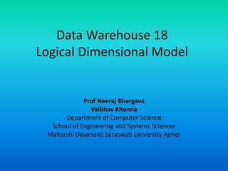 Data Warehouse 18
Logical Dimensional Model
Prof Neeraj Bhargava
Vaibhav Khanna
Department of Computer Science
School of Engineering and Systems Sciences
Maharshi Dayanand Saraswati University Ajmer
 