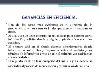 • Una de las cosas más evidentes es el aumento de la
productividad en los usuarios finales que acceden y analizan los
datos.
• El analista que debe interrumpir un análisis para obtener cierta
información, solicitándosela a alguien, .pierde eficacia en dos
sentidos.
• El primero está en el círculo descrito anteriormente, donde
habrá varias solicitudes y respuestas entre el analista y los
técnicos de informática antes de que el primero vea satisfechas
sus necesidades.
• El segundo reside en la interrupción del análisis, y las ineficacias
asociadas al proceso de recuperación y terminación del mismo.
 