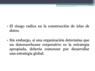 • El riesgo radica en la construcción de islas de
datos.
• Sin embargo, si una organización determina que
un datawarehouse corporativo es la estrategia
apropiada, debería comenzar por desarrollar
una estrategia global.
 