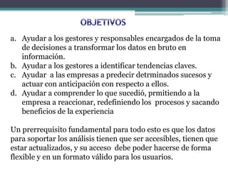 a. Ayudar a los gestores y responsables encargados de la toma
de decisiones a transformar los datos en bruto en
información.
b. Ayudar a los gestores a identificar tendencias claves.
c. Ayudar a las empresas a predecir detrminados sucesos y
actuar con anticipación con respecto a ellos.
d. Ayudar a comprender lo que sucedió, prmitiendo a la
empresa a reaccionar, redefiniendo los procesos y sacando
beneficios de la experiencia
Un prerrequisito fundamental para todo esto es que los datos
para soportar los análisis tienen que ser accesibles, tienen que
estar actualizados, y su acceso debe poder hacerse de forma
flexible y en un formato válido para los usuarios.
 