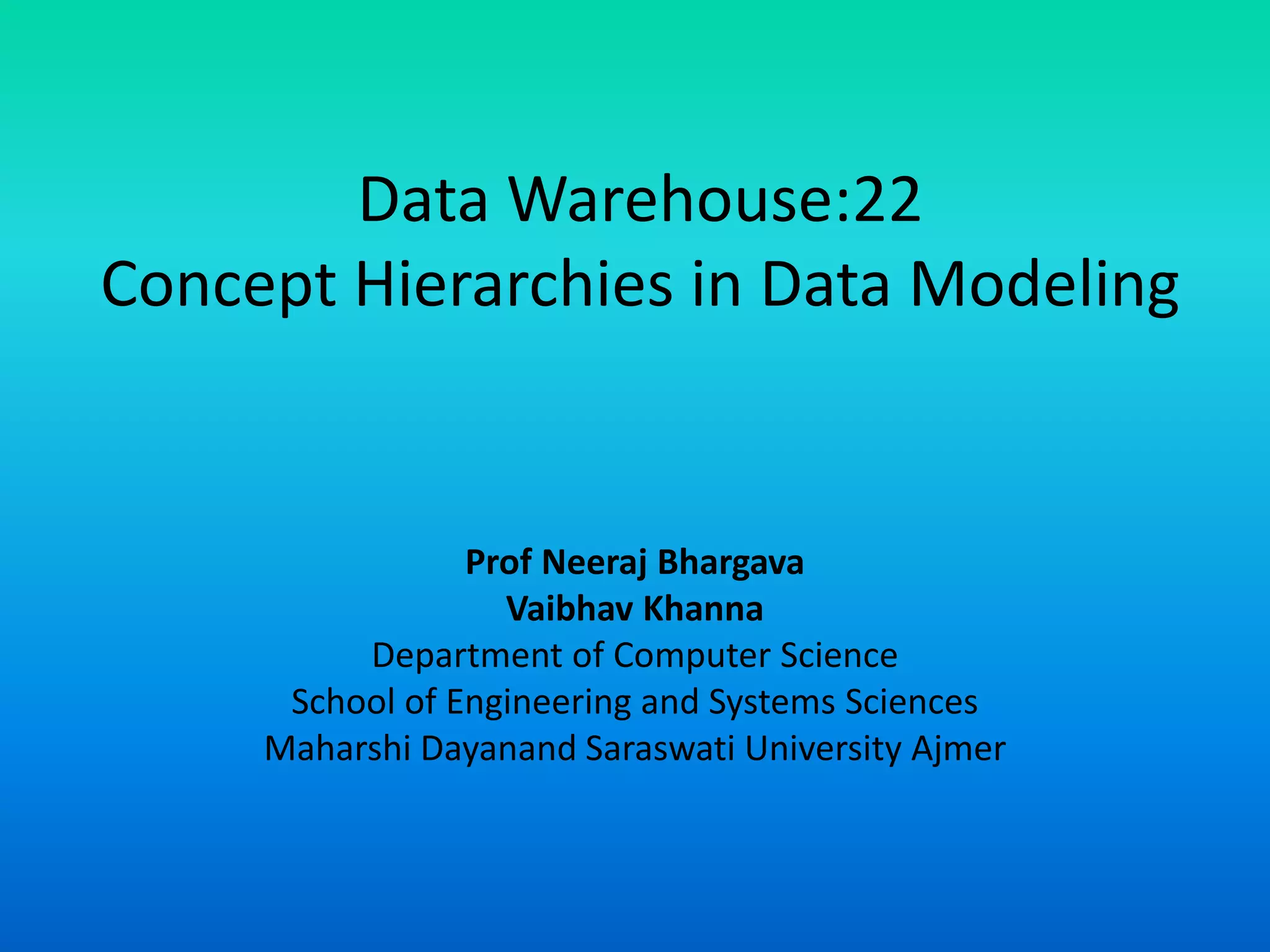 Data Warehouse:22
Concept Hierarchies in Data Modeling
Prof Neeraj Bhargava
Vaibhav Khanna
Department of Computer Science
School of Engineering and Systems Sciences
Maharshi Dayanand Saraswati University Ajmer
 